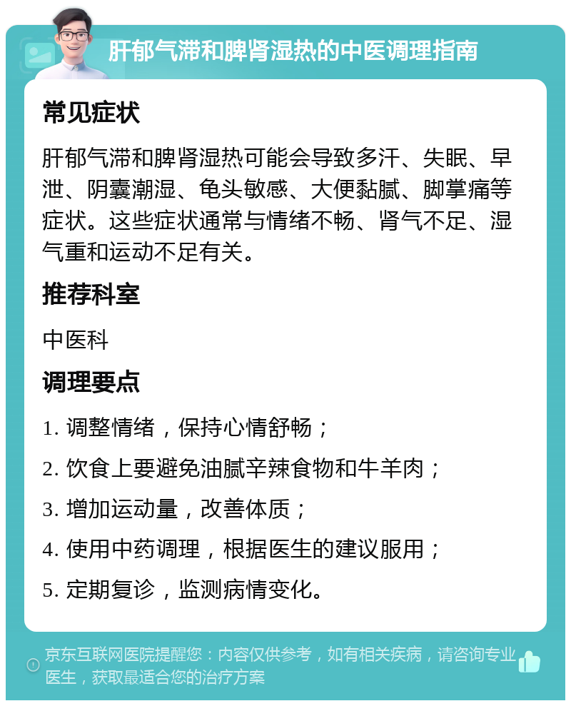 肝郁气滞和脾肾湿热的中医调理指南 常见症状 肝郁气滞和脾肾湿热可能会导致多汗、失眠、早泄、阴囊潮湿、龟头敏感、大便黏腻、脚掌痛等症状。这些症状通常与情绪不畅、肾气不足、湿气重和运动不足有关。 推荐科室 中医科 调理要点 1. 调整情绪，保持心情舒畅； 2. 饮食上要避免油腻辛辣食物和牛羊肉； 3. 增加运动量，改善体质； 4. 使用中药调理，根据医生的建议服用； 5. 定期复诊，监测病情变化。