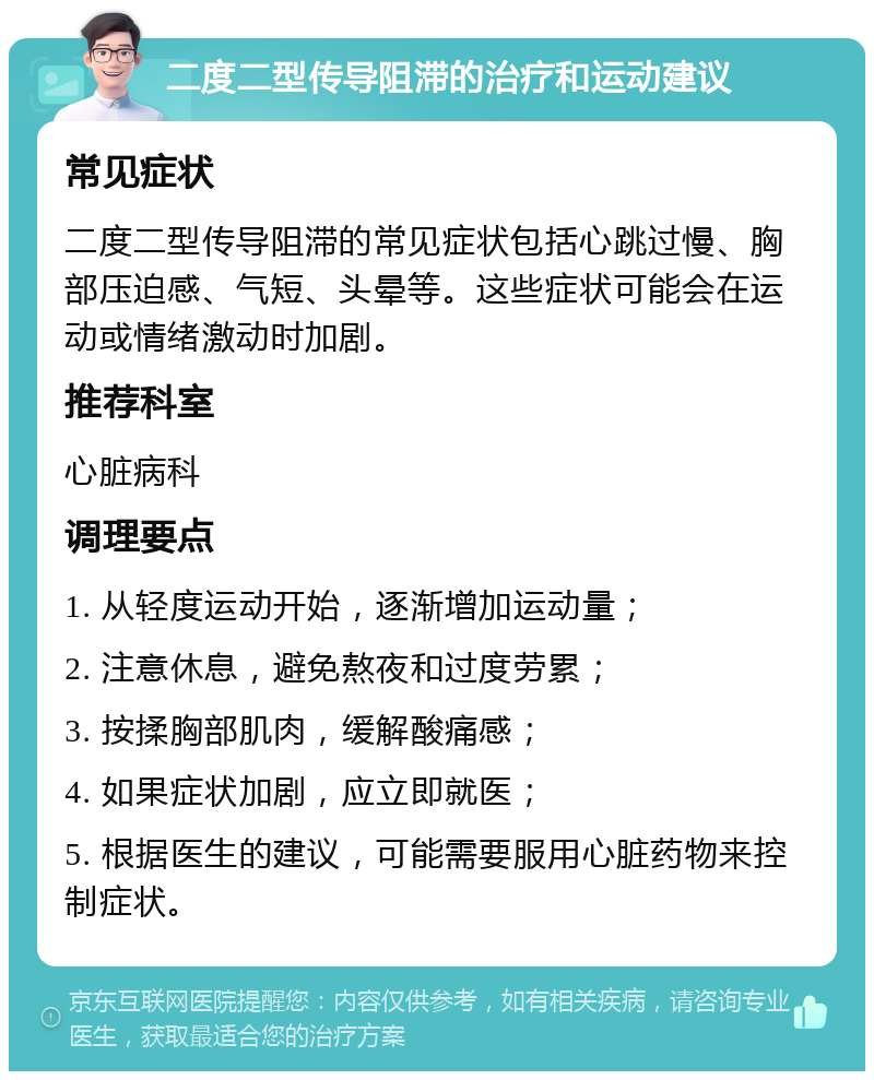 二度二型传导阻滞的治疗和运动建议 常见症状 二度二型传导阻滞的常见症状包括心跳过慢、胸部压迫感、气短、头晕等。这些症状可能会在运动或情绪激动时加剧。 推荐科室 心脏病科 调理要点 1. 从轻度运动开始，逐渐增加运动量； 2. 注意休息，避免熬夜和过度劳累； 3. 按揉胸部肌肉，缓解酸痛感； 4. 如果症状加剧，应立即就医； 5. 根据医生的建议，可能需要服用心脏药物来控制症状。