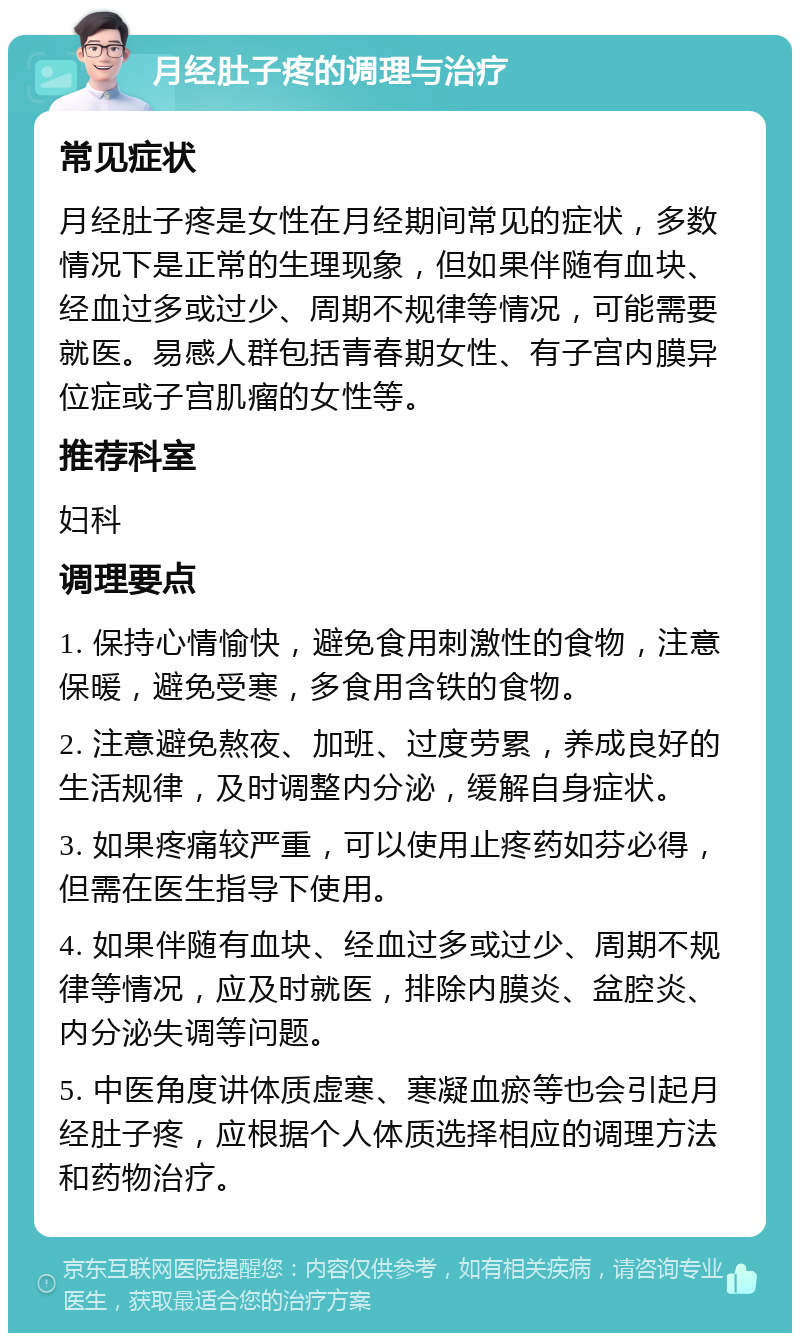 月经肚子疼的调理与治疗 常见症状 月经肚子疼是女性在月经期间常见的症状，多数情况下是正常的生理现象，但如果伴随有血块、经血过多或过少、周期不规律等情况，可能需要就医。易感人群包括青春期女性、有子宫内膜异位症或子宫肌瘤的女性等。 推荐科室 妇科 调理要点 1. 保持心情愉快，避免食用刺激性的食物，注意保暖，避免受寒，多食用含铁的食物。 2. 注意避免熬夜、加班、过度劳累，养成良好的生活规律，及时调整内分泌，缓解自身症状。 3. 如果疼痛较严重，可以使用止疼药如芬必得，但需在医生指导下使用。 4. 如果伴随有血块、经血过多或过少、周期不规律等情况，应及时就医，排除内膜炎、盆腔炎、内分泌失调等问题。 5. 中医角度讲体质虚寒、寒凝血瘀等也会引起月经肚子疼，应根据个人体质选择相应的调理方法和药物治疗。