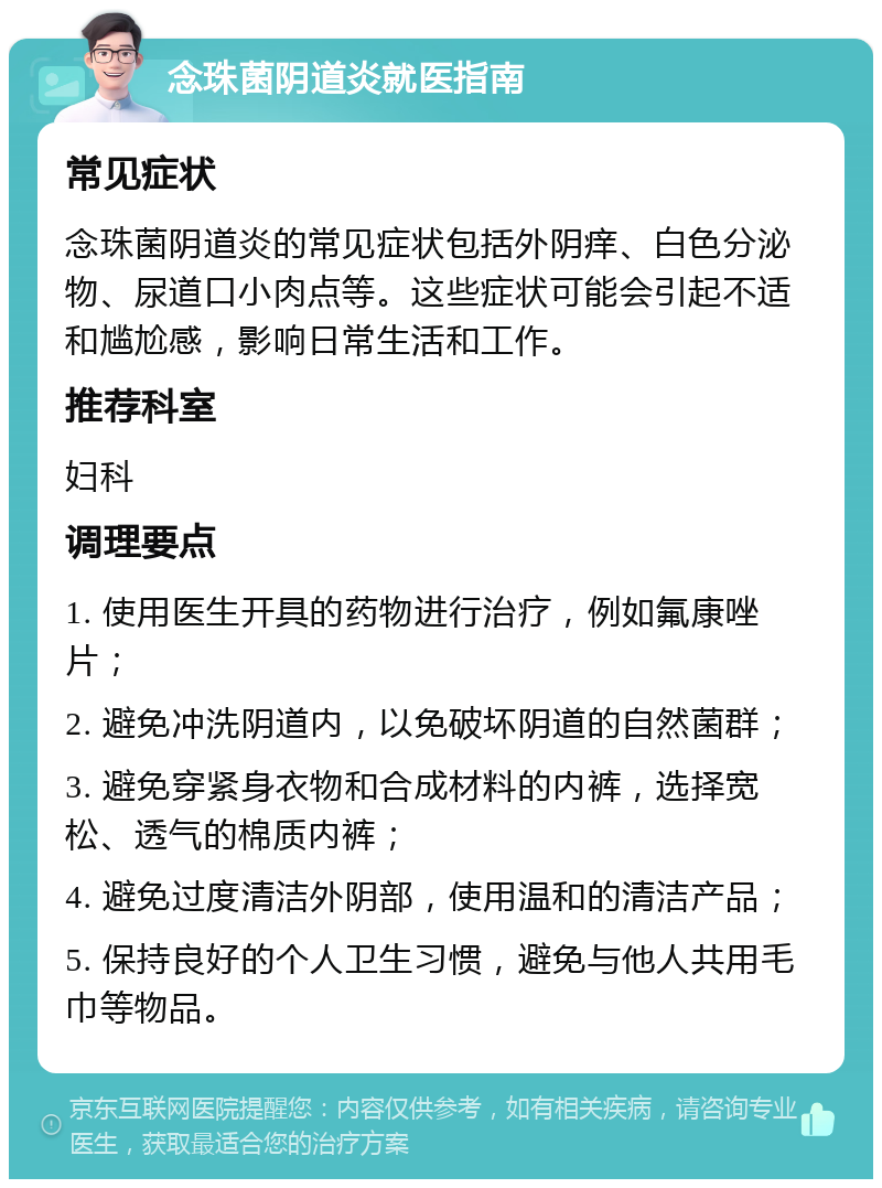 念珠菌阴道炎就医指南 常见症状 念珠菌阴道炎的常见症状包括外阴痒、白色分泌物、尿道口小肉点等。这些症状可能会引起不适和尴尬感，影响日常生活和工作。 推荐科室 妇科 调理要点 1. 使用医生开具的药物进行治疗，例如氟康唑片； 2. 避免冲洗阴道内，以免破坏阴道的自然菌群； 3. 避免穿紧身衣物和合成材料的内裤，选择宽松、透气的棉质内裤； 4. 避免过度清洁外阴部，使用温和的清洁产品； 5. 保持良好的个人卫生习惯，避免与他人共用毛巾等物品。