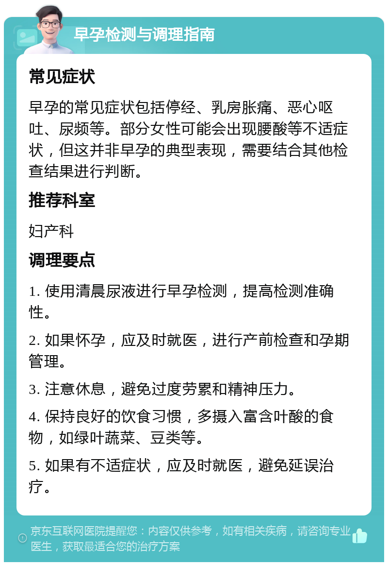 早孕检测与调理指南 常见症状 早孕的常见症状包括停经、乳房胀痛、恶心呕吐、尿频等。部分女性可能会出现腰酸等不适症状，但这并非早孕的典型表现，需要结合其他检查结果进行判断。 推荐科室 妇产科 调理要点 1. 使用清晨尿液进行早孕检测，提高检测准确性。 2. 如果怀孕，应及时就医，进行产前检查和孕期管理。 3. 注意休息，避免过度劳累和精神压力。 4. 保持良好的饮食习惯，多摄入富含叶酸的食物，如绿叶蔬菜、豆类等。 5. 如果有不适症状，应及时就医，避免延误治疗。