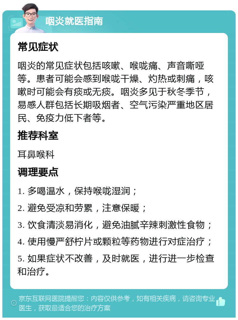 咽炎就医指南 常见症状 咽炎的常见症状包括咳嗽、喉咙痛、声音嘶哑等。患者可能会感到喉咙干燥、灼热或刺痛，咳嗽时可能会有痰或无痰。咽炎多见于秋冬季节，易感人群包括长期吸烟者、空气污染严重地区居民、免疫力低下者等。 推荐科室 耳鼻喉科 调理要点 1. 多喝温水，保持喉咙湿润； 2. 避免受凉和劳累，注意保暖； 3. 饮食清淡易消化，避免油腻辛辣刺激性食物； 4. 使用慢严舒柠片或颗粒等药物进行对症治疗； 5. 如果症状不改善，及时就医，进行进一步检查和治疗。