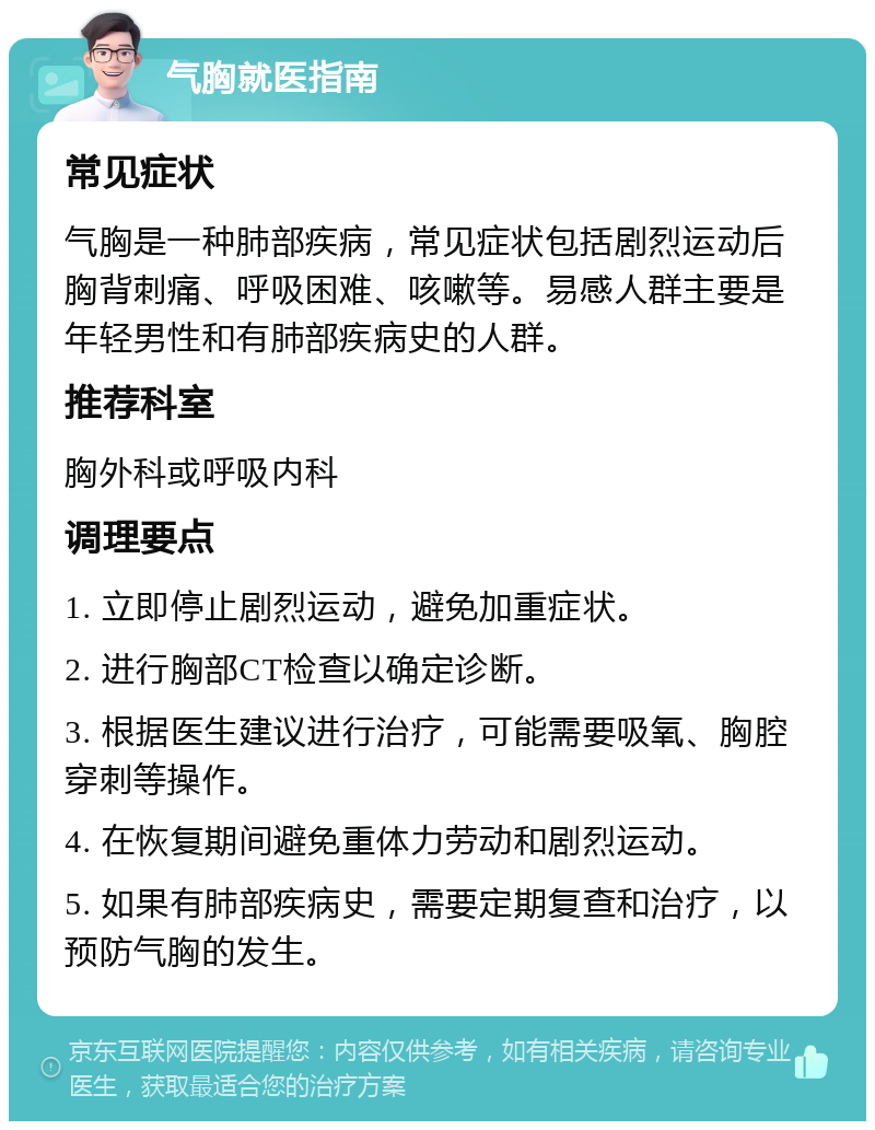 气胸就医指南 常见症状 气胸是一种肺部疾病，常见症状包括剧烈运动后胸背刺痛、呼吸困难、咳嗽等。易感人群主要是年轻男性和有肺部疾病史的人群。 推荐科室 胸外科或呼吸内科 调理要点 1. 立即停止剧烈运动，避免加重症状。 2. 进行胸部CT检查以确定诊断。 3. 根据医生建议进行治疗，可能需要吸氧、胸腔穿刺等操作。 4. 在恢复期间避免重体力劳动和剧烈运动。 5. 如果有肺部疾病史，需要定期复查和治疗，以预防气胸的发生。