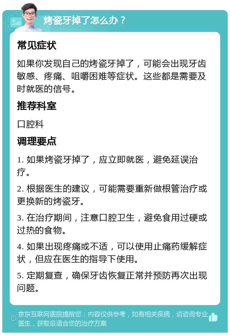 烤瓷牙掉了怎么办？ 常见症状 如果你发现自己的烤瓷牙掉了，可能会出现牙齿敏感、疼痛、咀嚼困难等症状。这些都是需要及时就医的信号。 推荐科室 口腔科 调理要点 1. 如果烤瓷牙掉了，应立即就医，避免延误治疗。 2. 根据医生的建议，可能需要重新做根管治疗或更换新的烤瓷牙。 3. 在治疗期间，注意口腔卫生，避免食用过硬或过热的食物。 4. 如果出现疼痛或不适，可以使用止痛药缓解症状，但应在医生的指导下使用。 5. 定期复查，确保牙齿恢复正常并预防再次出现问题。