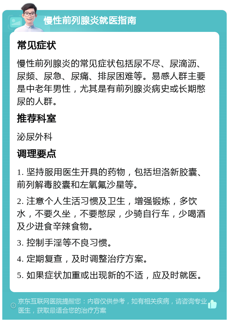 慢性前列腺炎就医指南 常见症状 慢性前列腺炎的常见症状包括尿不尽、尿滴沥、尿频、尿急、尿痛、排尿困难等。易感人群主要是中老年男性，尤其是有前列腺炎病史或长期憋尿的人群。 推荐科室 泌尿外科 调理要点 1. 坚持服用医生开具的药物，包括坦洛新胶囊、前列解毒胶囊和左氧氟沙星等。 2. 注意个人生活习惯及卫生，增强锻炼，多饮水，不要久坐，不要憋尿，少骑自行车，少喝酒及少进食辛辣食物。 3. 控制手淫等不良习惯。 4. 定期复查，及时调整治疗方案。 5. 如果症状加重或出现新的不适，应及时就医。