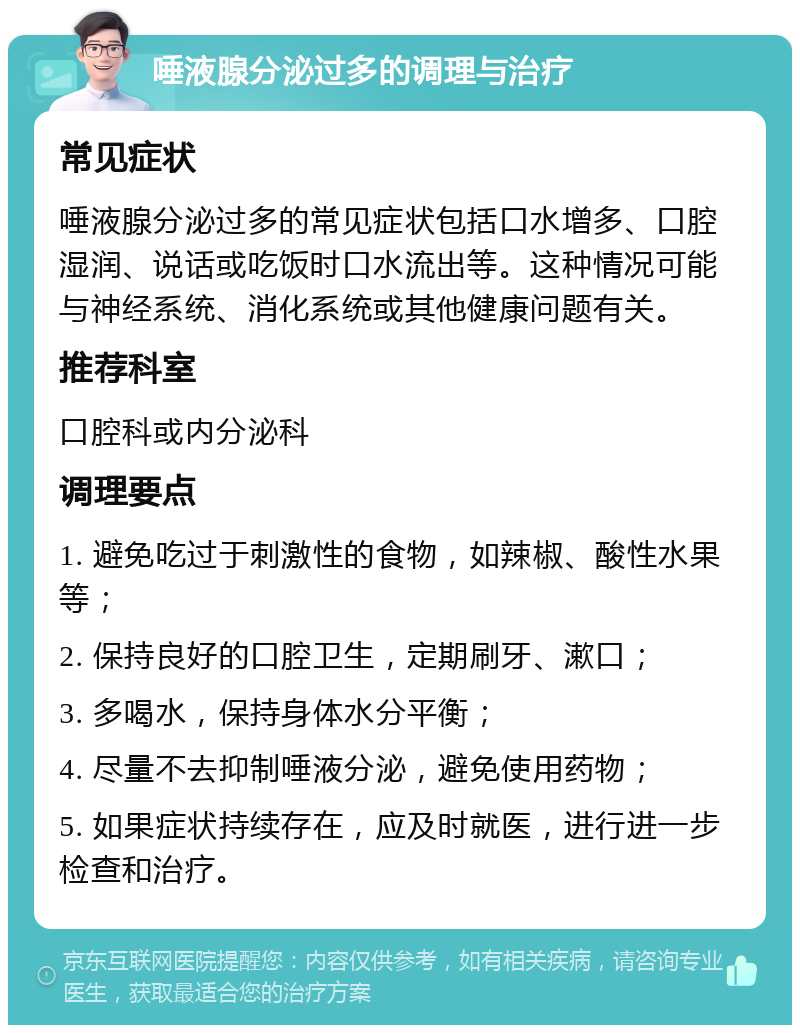 唾液腺分泌过多的调理与治疗 常见症状 唾液腺分泌过多的常见症状包括口水增多、口腔湿润、说话或吃饭时口水流出等。这种情况可能与神经系统、消化系统或其他健康问题有关。 推荐科室 口腔科或内分泌科 调理要点 1. 避免吃过于刺激性的食物，如辣椒、酸性水果等； 2. 保持良好的口腔卫生，定期刷牙、漱口； 3. 多喝水，保持身体水分平衡； 4. 尽量不去抑制唾液分泌，避免使用药物； 5. 如果症状持续存在，应及时就医，进行进一步检查和治疗。