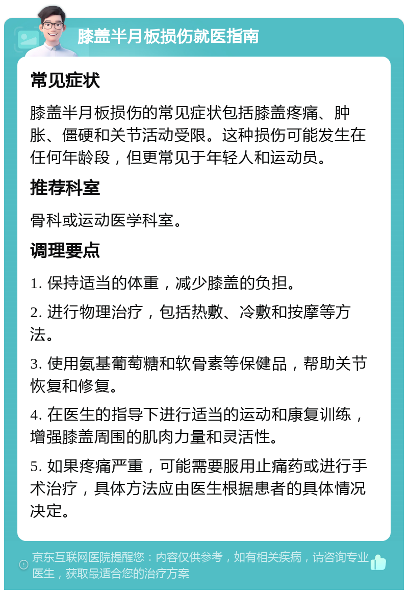 膝盖半月板损伤就医指南 常见症状 膝盖半月板损伤的常见症状包括膝盖疼痛、肿胀、僵硬和关节活动受限。这种损伤可能发生在任何年龄段，但更常见于年轻人和运动员。 推荐科室 骨科或运动医学科室。 调理要点 1. 保持适当的体重，减少膝盖的负担。 2. 进行物理治疗，包括热敷、冷敷和按摩等方法。 3. 使用氨基葡萄糖和软骨素等保健品，帮助关节恢复和修复。 4. 在医生的指导下进行适当的运动和康复训练，增强膝盖周围的肌肉力量和灵活性。 5. 如果疼痛严重，可能需要服用止痛药或进行手术治疗，具体方法应由医生根据患者的具体情况决定。