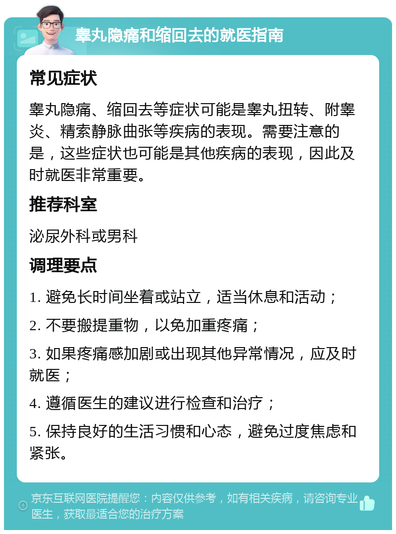 睾丸隐痛和缩回去的就医指南 常见症状 睾丸隐痛、缩回去等症状可能是睾丸扭转、附睾炎、精索静脉曲张等疾病的表现。需要注意的是，这些症状也可能是其他疾病的表现，因此及时就医非常重要。 推荐科室 泌尿外科或男科 调理要点 1. 避免长时间坐着或站立，适当休息和活动； 2. 不要搬提重物，以免加重疼痛； 3. 如果疼痛感加剧或出现其他异常情况，应及时就医； 4. 遵循医生的建议进行检查和治疗； 5. 保持良好的生活习惯和心态，避免过度焦虑和紧张。