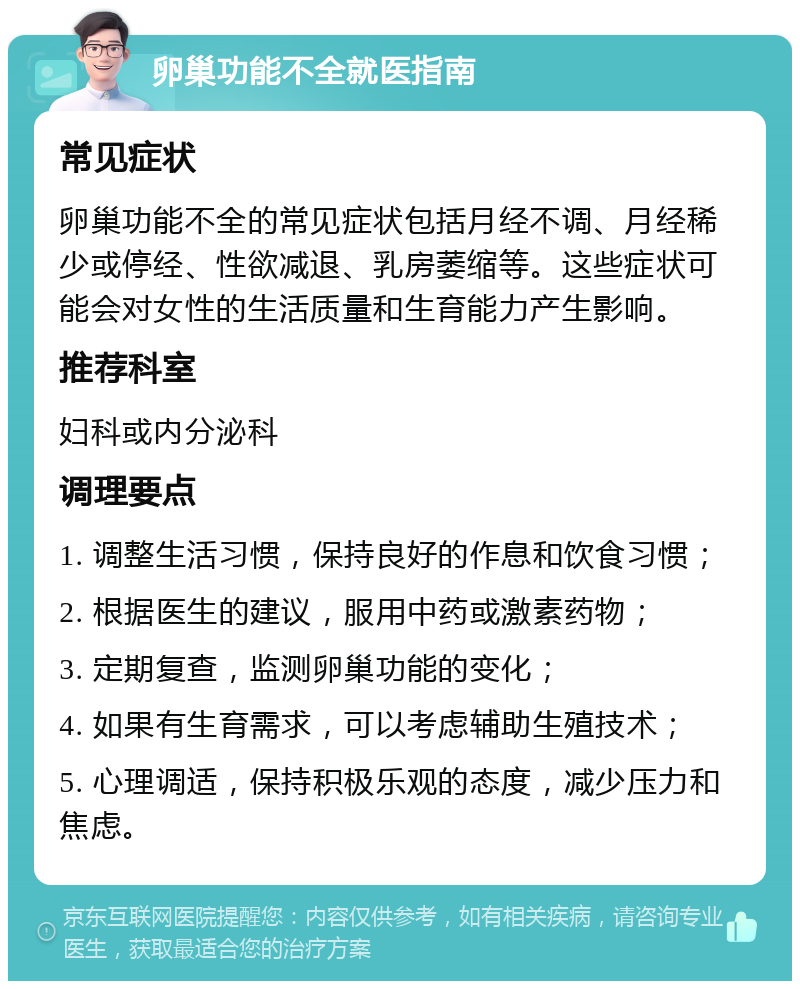 卵巢功能不全就医指南 常见症状 卵巢功能不全的常见症状包括月经不调、月经稀少或停经、性欲减退、乳房萎缩等。这些症状可能会对女性的生活质量和生育能力产生影响。 推荐科室 妇科或内分泌科 调理要点 1. 调整生活习惯，保持良好的作息和饮食习惯； 2. 根据医生的建议，服用中药或激素药物； 3. 定期复查，监测卵巢功能的变化； 4. 如果有生育需求，可以考虑辅助生殖技术； 5. 心理调适，保持积极乐观的态度，减少压力和焦虑。