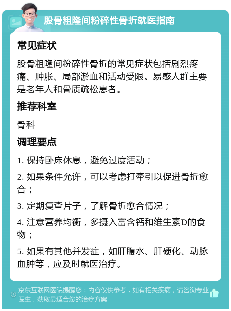 股骨粗隆间粉碎性骨折就医指南 常见症状 股骨粗隆间粉碎性骨折的常见症状包括剧烈疼痛、肿胀、局部淤血和活动受限。易感人群主要是老年人和骨质疏松患者。 推荐科室 骨科 调理要点 1. 保持卧床休息，避免过度活动； 2. 如果条件允许，可以考虑打牵引以促进骨折愈合； 3. 定期复查片子，了解骨折愈合情况； 4. 注意营养均衡，多摄入富含钙和维生素D的食物； 5. 如果有其他并发症，如肝腹水、肝硬化、动脉血肿等，应及时就医治疗。