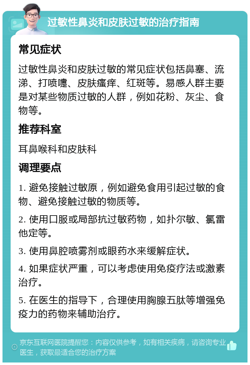 过敏性鼻炎和皮肤过敏的治疗指南 常见症状 过敏性鼻炎和皮肤过敏的常见症状包括鼻塞、流涕、打喷嚏、皮肤瘙痒、红斑等。易感人群主要是对某些物质过敏的人群，例如花粉、灰尘、食物等。 推荐科室 耳鼻喉科和皮肤科 调理要点 1. 避免接触过敏原，例如避免食用引起过敏的食物、避免接触过敏的物质等。 2. 使用口服或局部抗过敏药物，如扑尔敏、氯雷他定等。 3. 使用鼻腔喷雾剂或眼药水来缓解症状。 4. 如果症状严重，可以考虑使用免疫疗法或激素治疗。 5. 在医生的指导下，合理使用胸腺五肽等增强免疫力的药物来辅助治疗。