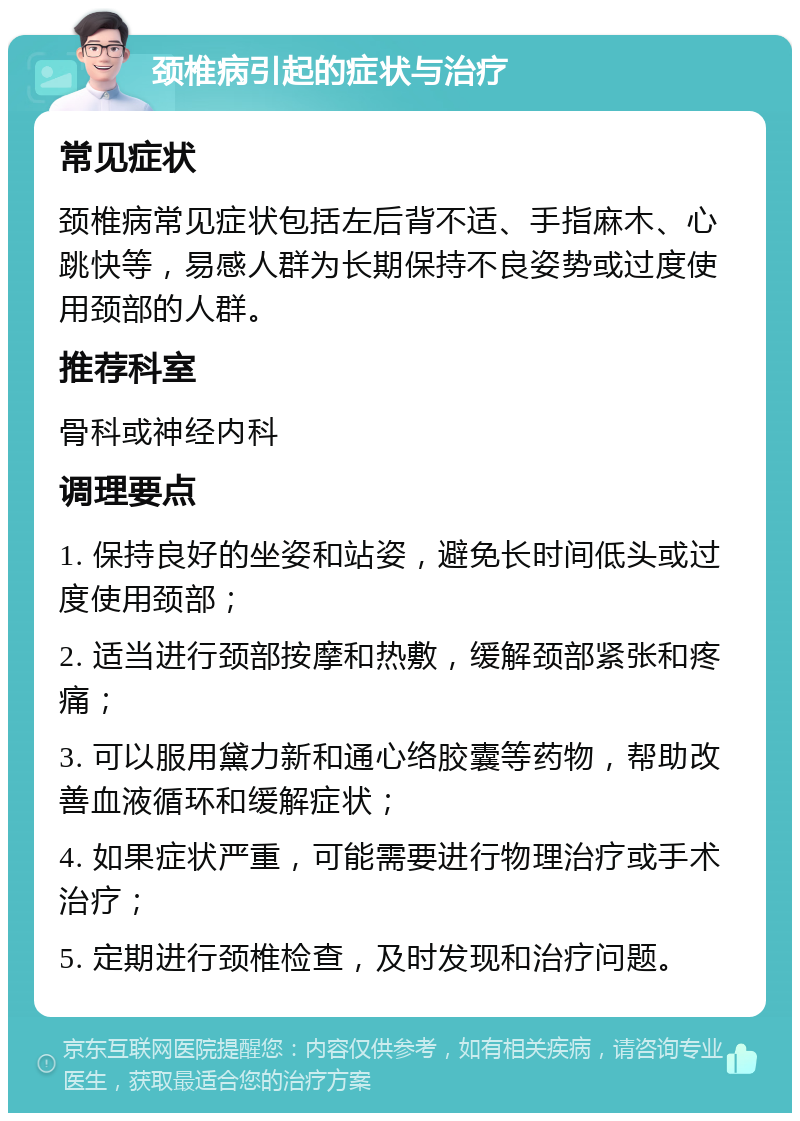 颈椎病引起的症状与治疗 常见症状 颈椎病常见症状包括左后背不适、手指麻木、心跳快等，易感人群为长期保持不良姿势或过度使用颈部的人群。 推荐科室 骨科或神经内科 调理要点 1. 保持良好的坐姿和站姿，避免长时间低头或过度使用颈部； 2. 适当进行颈部按摩和热敷，缓解颈部紧张和疼痛； 3. 可以服用黛力新和通心络胶囊等药物，帮助改善血液循环和缓解症状； 4. 如果症状严重，可能需要进行物理治疗或手术治疗； 5. 定期进行颈椎检查，及时发现和治疗问题。