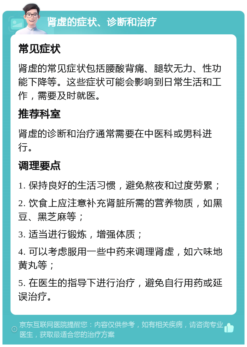 肾虚的症状、诊断和治疗 常见症状 肾虚的常见症状包括腰酸背痛、腿软无力、性功能下降等。这些症状可能会影响到日常生活和工作，需要及时就医。 推荐科室 肾虚的诊断和治疗通常需要在中医科或男科进行。 调理要点 1. 保持良好的生活习惯，避免熬夜和过度劳累； 2. 饮食上应注意补充肾脏所需的营养物质，如黑豆、黑芝麻等； 3. 适当进行锻炼，增强体质； 4. 可以考虑服用一些中药来调理肾虚，如六味地黄丸等； 5. 在医生的指导下进行治疗，避免自行用药或延误治疗。