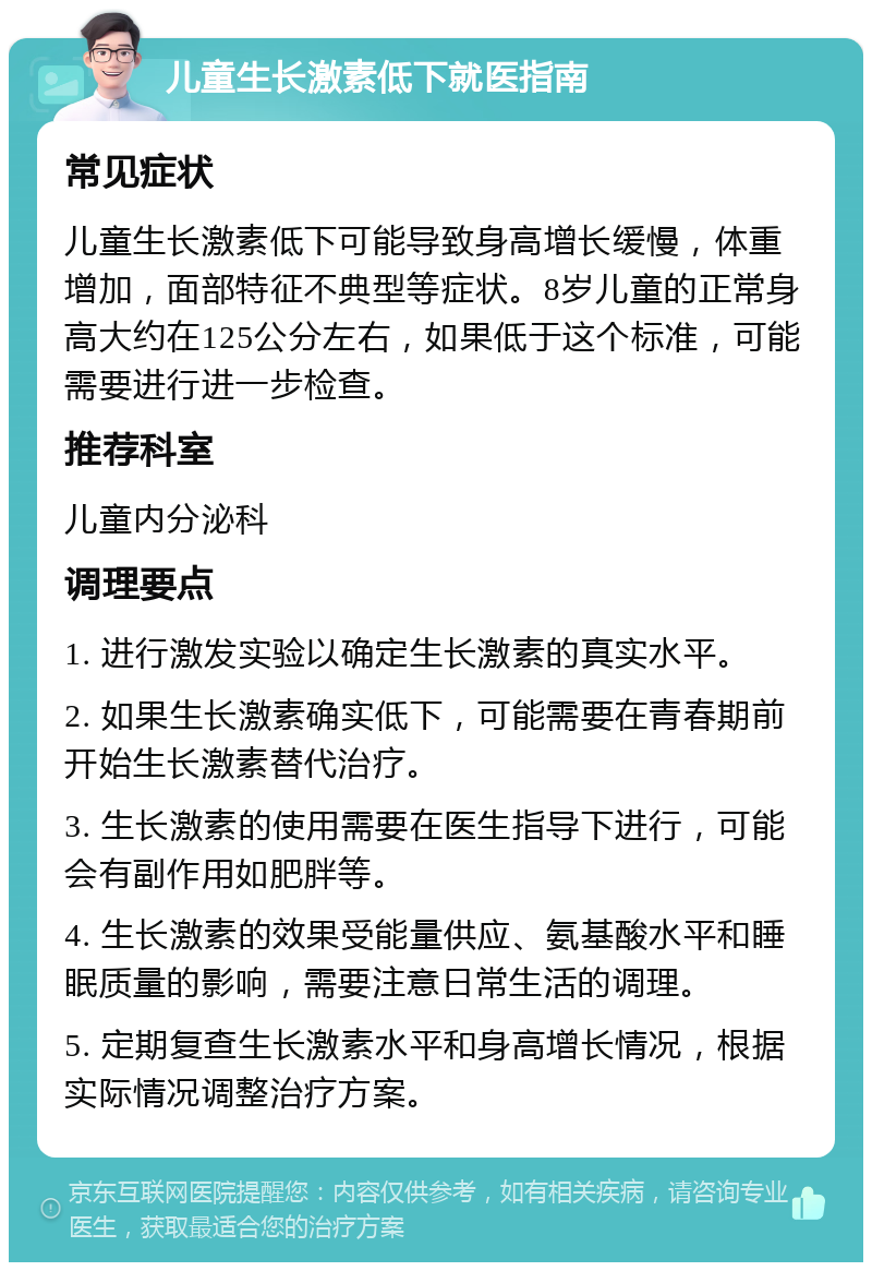 儿童生长激素低下就医指南 常见症状 儿童生长激素低下可能导致身高增长缓慢，体重增加，面部特征不典型等症状。8岁儿童的正常身高大约在125公分左右，如果低于这个标准，可能需要进行进一步检查。 推荐科室 儿童内分泌科 调理要点 1. 进行激发实验以确定生长激素的真实水平。 2. 如果生长激素确实低下，可能需要在青春期前开始生长激素替代治疗。 3. 生长激素的使用需要在医生指导下进行，可能会有副作用如肥胖等。 4. 生长激素的效果受能量供应、氨基酸水平和睡眠质量的影响，需要注意日常生活的调理。 5. 定期复查生长激素水平和身高增长情况，根据实际情况调整治疗方案。