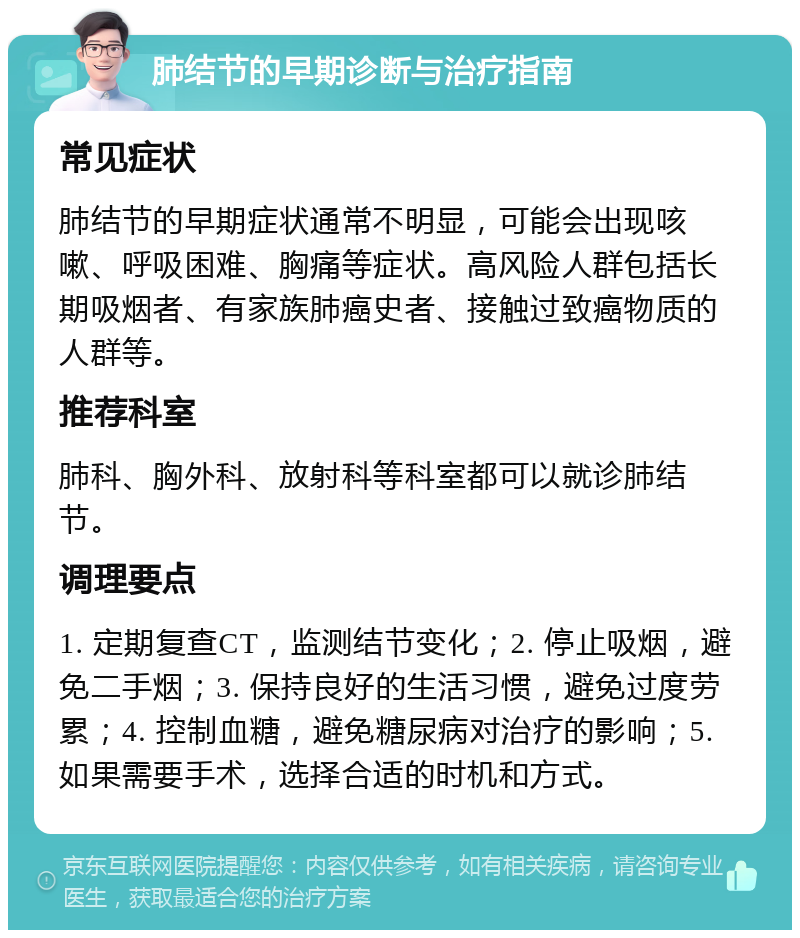 肺结节的早期诊断与治疗指南 常见症状 肺结节的早期症状通常不明显，可能会出现咳嗽、呼吸困难、胸痛等症状。高风险人群包括长期吸烟者、有家族肺癌史者、接触过致癌物质的人群等。 推荐科室 肺科、胸外科、放射科等科室都可以就诊肺结节。 调理要点 1. 定期复查CT，监测结节变化；2. 停止吸烟，避免二手烟；3. 保持良好的生活习惯，避免过度劳累；4. 控制血糖，避免糖尿病对治疗的影响；5. 如果需要手术，选择合适的时机和方式。