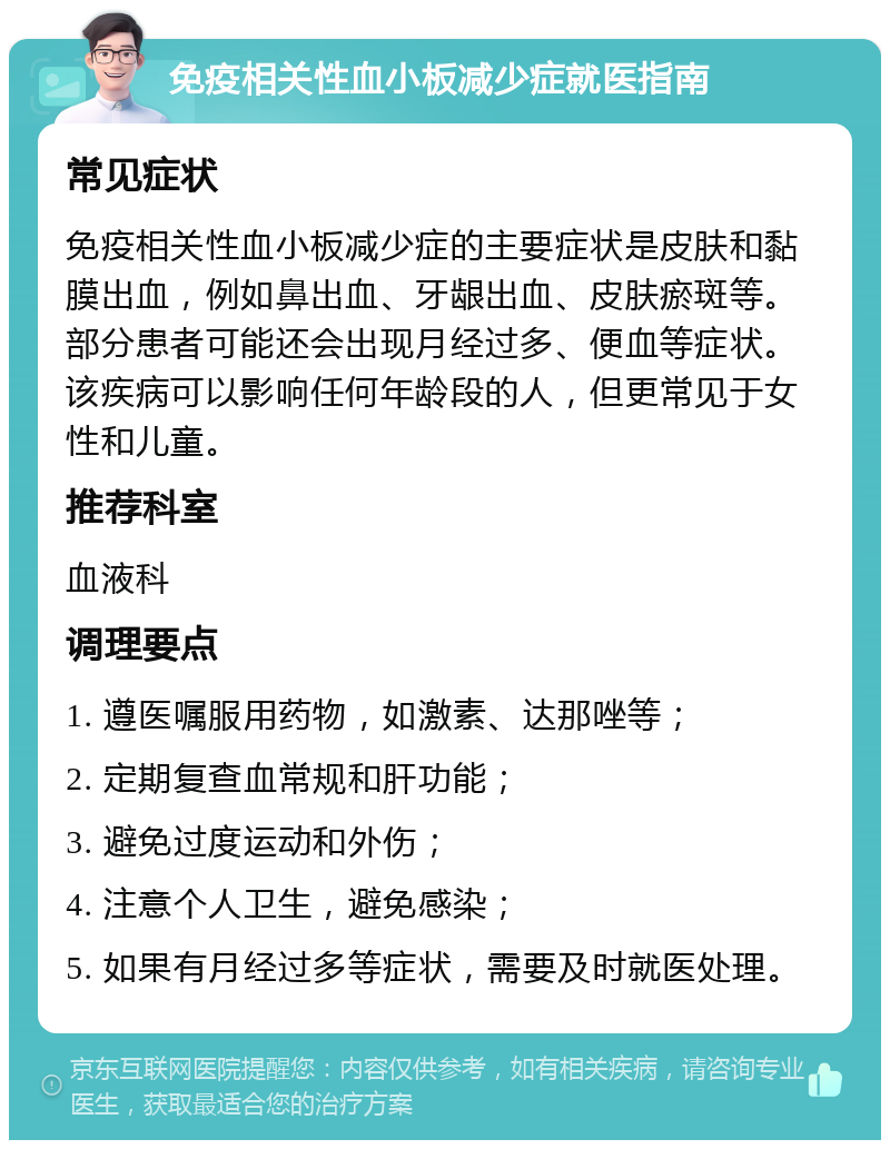 免疫相关性血小板减少症就医指南 常见症状 免疫相关性血小板减少症的主要症状是皮肤和黏膜出血，例如鼻出血、牙龈出血、皮肤瘀斑等。部分患者可能还会出现月经过多、便血等症状。该疾病可以影响任何年龄段的人，但更常见于女性和儿童。 推荐科室 血液科 调理要点 1. 遵医嘱服用药物，如激素、达那唑等； 2. 定期复查血常规和肝功能； 3. 避免过度运动和外伤； 4. 注意个人卫生，避免感染； 5. 如果有月经过多等症状，需要及时就医处理。