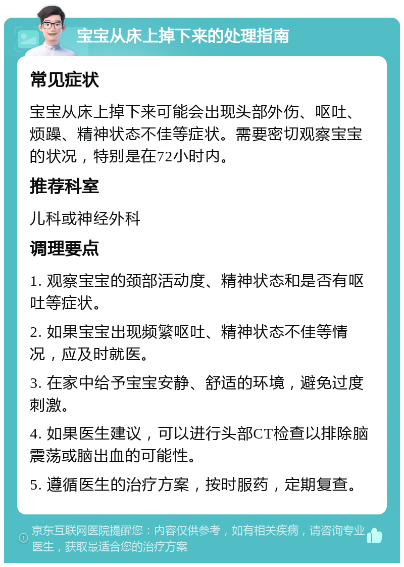 宝宝从床上掉下来的处理指南 常见症状 宝宝从床上掉下来可能会出现头部外伤、呕吐、烦躁、精神状态不佳等症状。需要密切观察宝宝的状况，特别是在72小时内。 推荐科室 儿科或神经外科 调理要点 1. 观察宝宝的颈部活动度、精神状态和是否有呕吐等症状。 2. 如果宝宝出现频繁呕吐、精神状态不佳等情况，应及时就医。 3. 在家中给予宝宝安静、舒适的环境，避免过度刺激。 4. 如果医生建议，可以进行头部CT检查以排除脑震荡或脑出血的可能性。 5. 遵循医生的治疗方案，按时服药，定期复查。