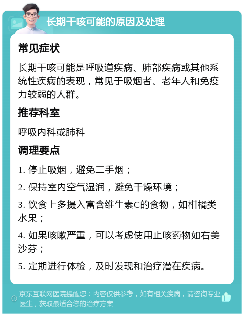 长期干咳可能的原因及处理 常见症状 长期干咳可能是呼吸道疾病、肺部疾病或其他系统性疾病的表现，常见于吸烟者、老年人和免疫力较弱的人群。 推荐科室 呼吸内科或肺科 调理要点 1. 停止吸烟，避免二手烟； 2. 保持室内空气湿润，避免干燥环境； 3. 饮食上多摄入富含维生素C的食物，如柑橘类水果； 4. 如果咳嗽严重，可以考虑使用止咳药物如右美沙芬； 5. 定期进行体检，及时发现和治疗潜在疾病。