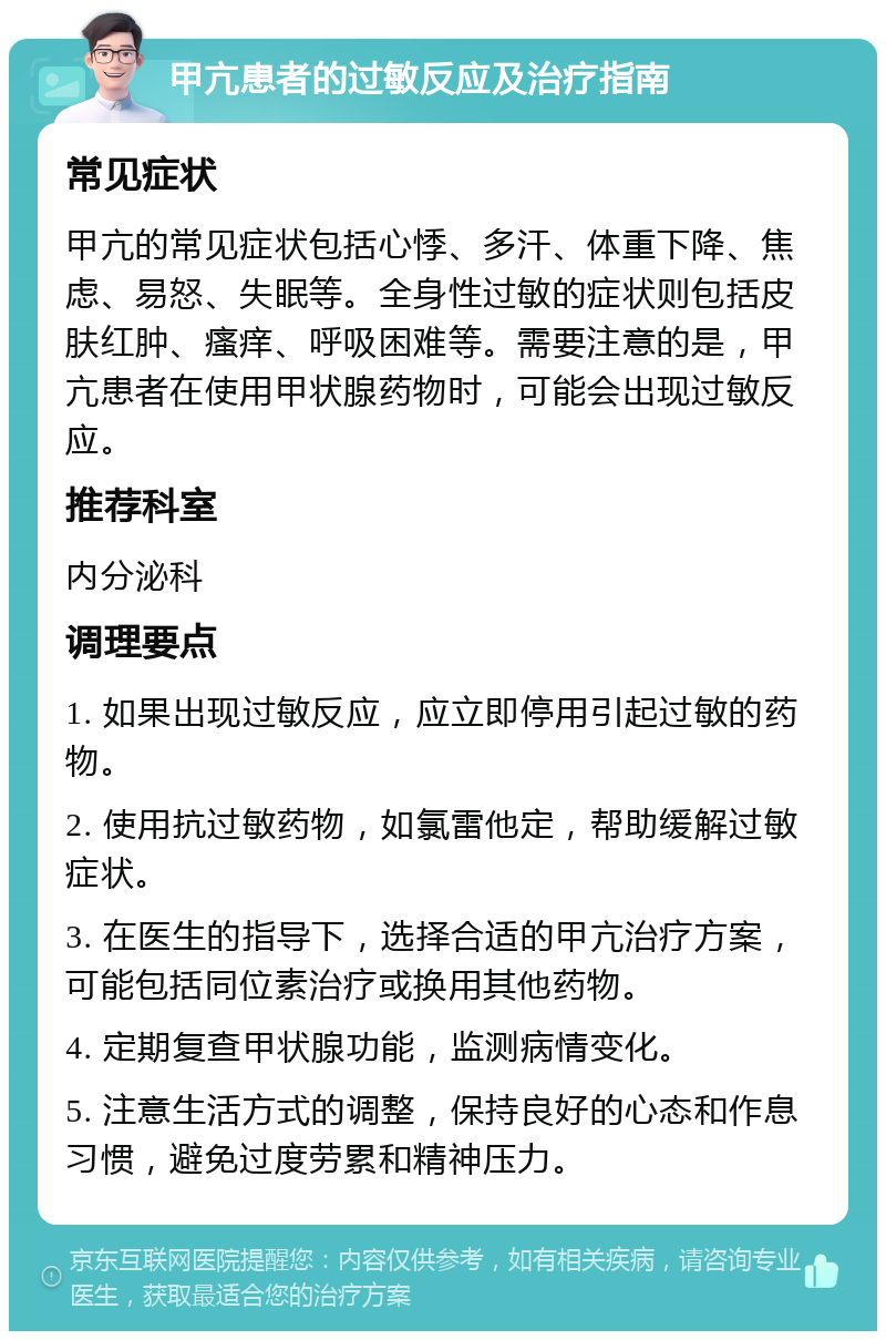 甲亢患者的过敏反应及治疗指南 常见症状 甲亢的常见症状包括心悸、多汗、体重下降、焦虑、易怒、失眠等。全身性过敏的症状则包括皮肤红肿、瘙痒、呼吸困难等。需要注意的是，甲亢患者在使用甲状腺药物时，可能会出现过敏反应。 推荐科室 内分泌科 调理要点 1. 如果出现过敏反应，应立即停用引起过敏的药物。 2. 使用抗过敏药物，如氯雷他定，帮助缓解过敏症状。 3. 在医生的指导下，选择合适的甲亢治疗方案，可能包括同位素治疗或换用其他药物。 4. 定期复查甲状腺功能，监测病情变化。 5. 注意生活方式的调整，保持良好的心态和作息习惯，避免过度劳累和精神压力。