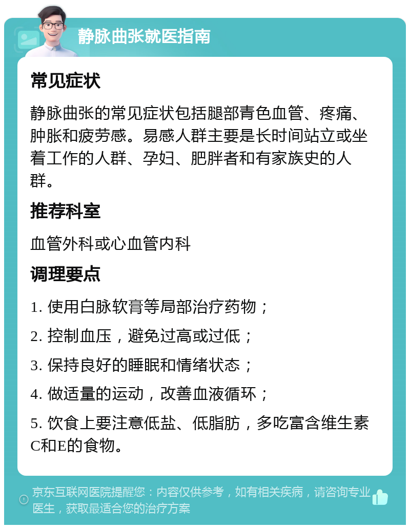 静脉曲张就医指南 常见症状 静脉曲张的常见症状包括腿部青色血管、疼痛、肿胀和疲劳感。易感人群主要是长时间站立或坐着工作的人群、孕妇、肥胖者和有家族史的人群。 推荐科室 血管外科或心血管内科 调理要点 1. 使用白脉软膏等局部治疗药物； 2. 控制血压，避免过高或过低； 3. 保持良好的睡眠和情绪状态； 4. 做适量的运动，改善血液循环； 5. 饮食上要注意低盐、低脂肪，多吃富含维生素C和E的食物。