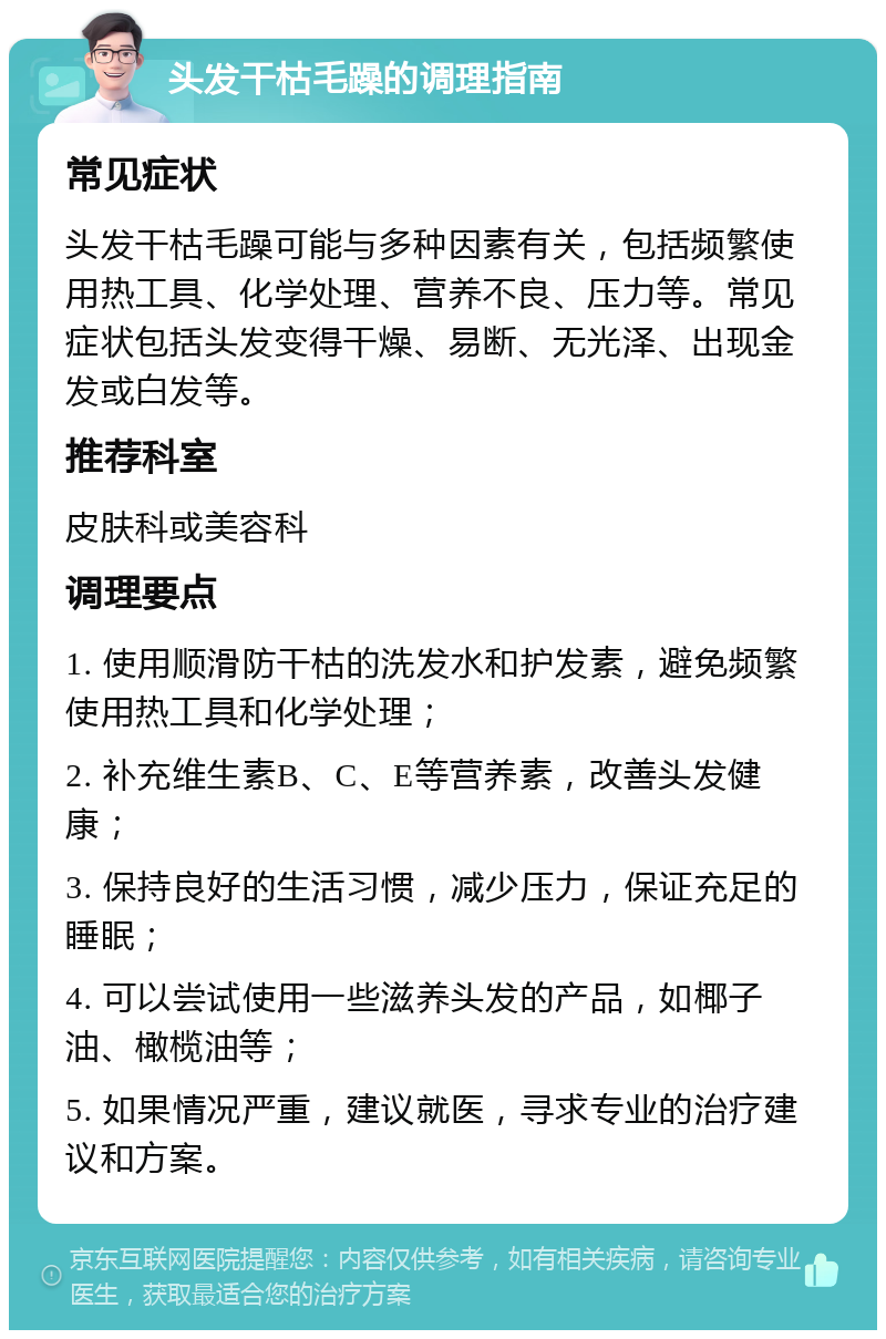 头发干枯毛躁的调理指南 常见症状 头发干枯毛躁可能与多种因素有关，包括频繁使用热工具、化学处理、营养不良、压力等。常见症状包括头发变得干燥、易断、无光泽、出现金发或白发等。 推荐科室 皮肤科或美容科 调理要点 1. 使用顺滑防干枯的洗发水和护发素，避免频繁使用热工具和化学处理； 2. 补充维生素B、C、E等营养素，改善头发健康； 3. 保持良好的生活习惯，减少压力，保证充足的睡眠； 4. 可以尝试使用一些滋养头发的产品，如椰子油、橄榄油等； 5. 如果情况严重，建议就医，寻求专业的治疗建议和方案。