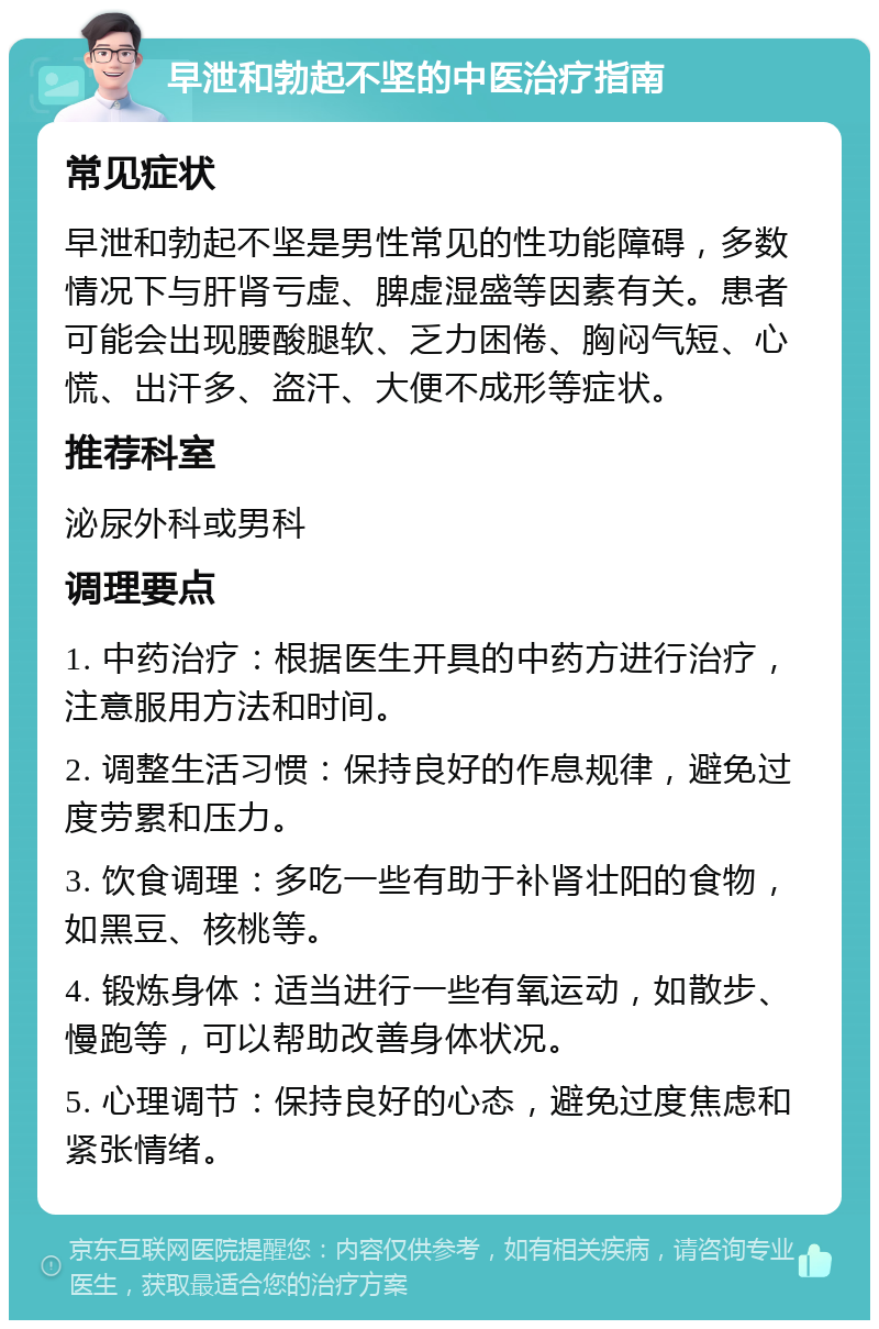 早泄和勃起不坚的中医治疗指南 常见症状 早泄和勃起不坚是男性常见的性功能障碍，多数情况下与肝肾亏虚、脾虚湿盛等因素有关。患者可能会出现腰酸腿软、乏力困倦、胸闷气短、心慌、出汗多、盗汗、大便不成形等症状。 推荐科室 泌尿外科或男科 调理要点 1. 中药治疗：根据医生开具的中药方进行治疗，注意服用方法和时间。 2. 调整生活习惯：保持良好的作息规律，避免过度劳累和压力。 3. 饮食调理：多吃一些有助于补肾壮阳的食物，如黑豆、核桃等。 4. 锻炼身体：适当进行一些有氧运动，如散步、慢跑等，可以帮助改善身体状况。 5. 心理调节：保持良好的心态，避免过度焦虑和紧张情绪。