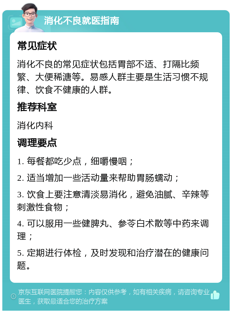 消化不良就医指南 常见症状 消化不良的常见症状包括胃部不适、打隔比频繁、大便稀溏等。易感人群主要是生活习惯不规律、饮食不健康的人群。 推荐科室 消化内科 调理要点 1. 每餐都吃少点，细嚼慢咽； 2. 适当增加一些活动量来帮助胃肠蠕动； 3. 饮食上要注意清淡易消化，避免油腻、辛辣等刺激性食物； 4. 可以服用一些健脾丸、参苓白术散等中药来调理； 5. 定期进行体检，及时发现和治疗潜在的健康问题。