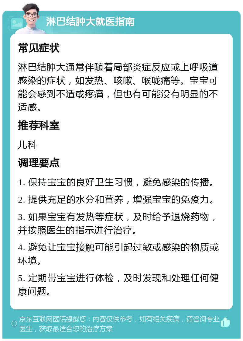 淋巴结肿大就医指南 常见症状 淋巴结肿大通常伴随着局部炎症反应或上呼吸道感染的症状，如发热、咳嗽、喉咙痛等。宝宝可能会感到不适或疼痛，但也有可能没有明显的不适感。 推荐科室 儿科 调理要点 1. 保持宝宝的良好卫生习惯，避免感染的传播。 2. 提供充足的水分和营养，增强宝宝的免疫力。 3. 如果宝宝有发热等症状，及时给予退烧药物，并按照医生的指示进行治疗。 4. 避免让宝宝接触可能引起过敏或感染的物质或环境。 5. 定期带宝宝进行体检，及时发现和处理任何健康问题。