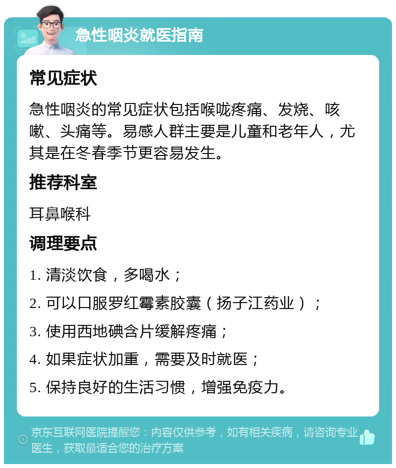 急性咽炎就医指南 常见症状 急性咽炎的常见症状包括喉咙疼痛、发烧、咳嗽、头痛等。易感人群主要是儿童和老年人，尤其是在冬春季节更容易发生。 推荐科室 耳鼻喉科 调理要点 1. 清淡饮食，多喝水； 2. 可以口服罗红霉素胶囊（扬子江药业）； 3. 使用西地碘含片缓解疼痛； 4. 如果症状加重，需要及时就医； 5. 保持良好的生活习惯，增强免疫力。