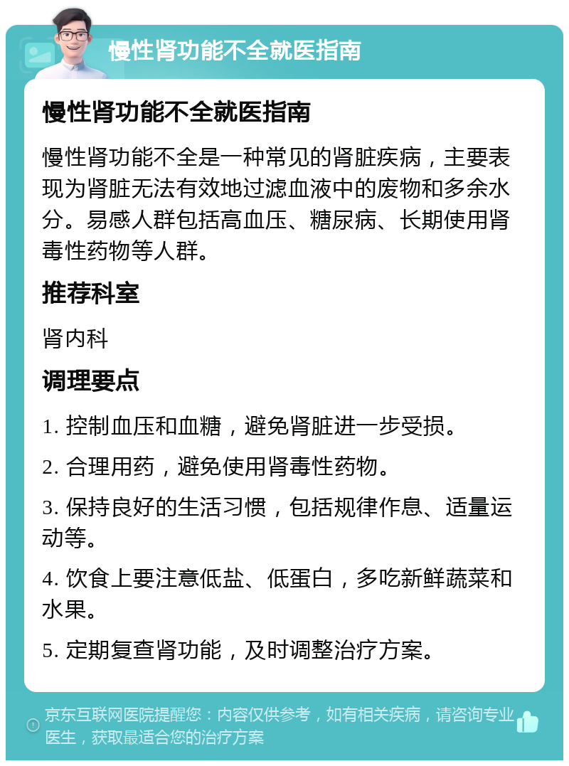 慢性肾功能不全就医指南 慢性肾功能不全就医指南 慢性肾功能不全是一种常见的肾脏疾病，主要表现为肾脏无法有效地过滤血液中的废物和多余水分。易感人群包括高血压、糖尿病、长期使用肾毒性药物等人群。 推荐科室 肾内科 调理要点 1. 控制血压和血糖，避免肾脏进一步受损。 2. 合理用药，避免使用肾毒性药物。 3. 保持良好的生活习惯，包括规律作息、适量运动等。 4. 饮食上要注意低盐、低蛋白，多吃新鲜蔬菜和水果。 5. 定期复查肾功能，及时调整治疗方案。