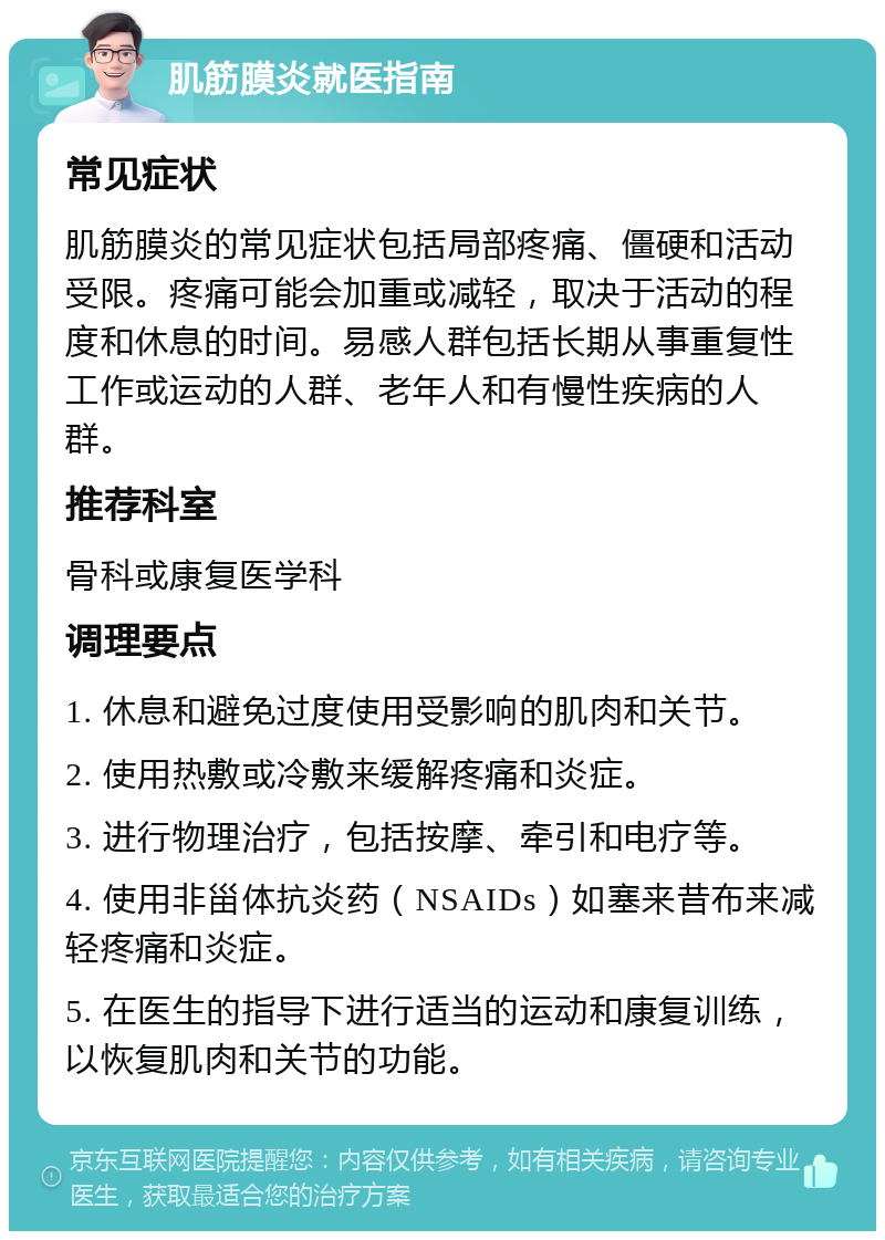 肌筋膜炎就医指南 常见症状 肌筋膜炎的常见症状包括局部疼痛、僵硬和活动受限。疼痛可能会加重或减轻，取决于活动的程度和休息的时间。易感人群包括长期从事重复性工作或运动的人群、老年人和有慢性疾病的人群。 推荐科室 骨科或康复医学科 调理要点 1. 休息和避免过度使用受影响的肌肉和关节。 2. 使用热敷或冷敷来缓解疼痛和炎症。 3. 进行物理治疗，包括按摩、牵引和电疗等。 4. 使用非甾体抗炎药（NSAIDs）如塞来昔布来减轻疼痛和炎症。 5. 在医生的指导下进行适当的运动和康复训练，以恢复肌肉和关节的功能。