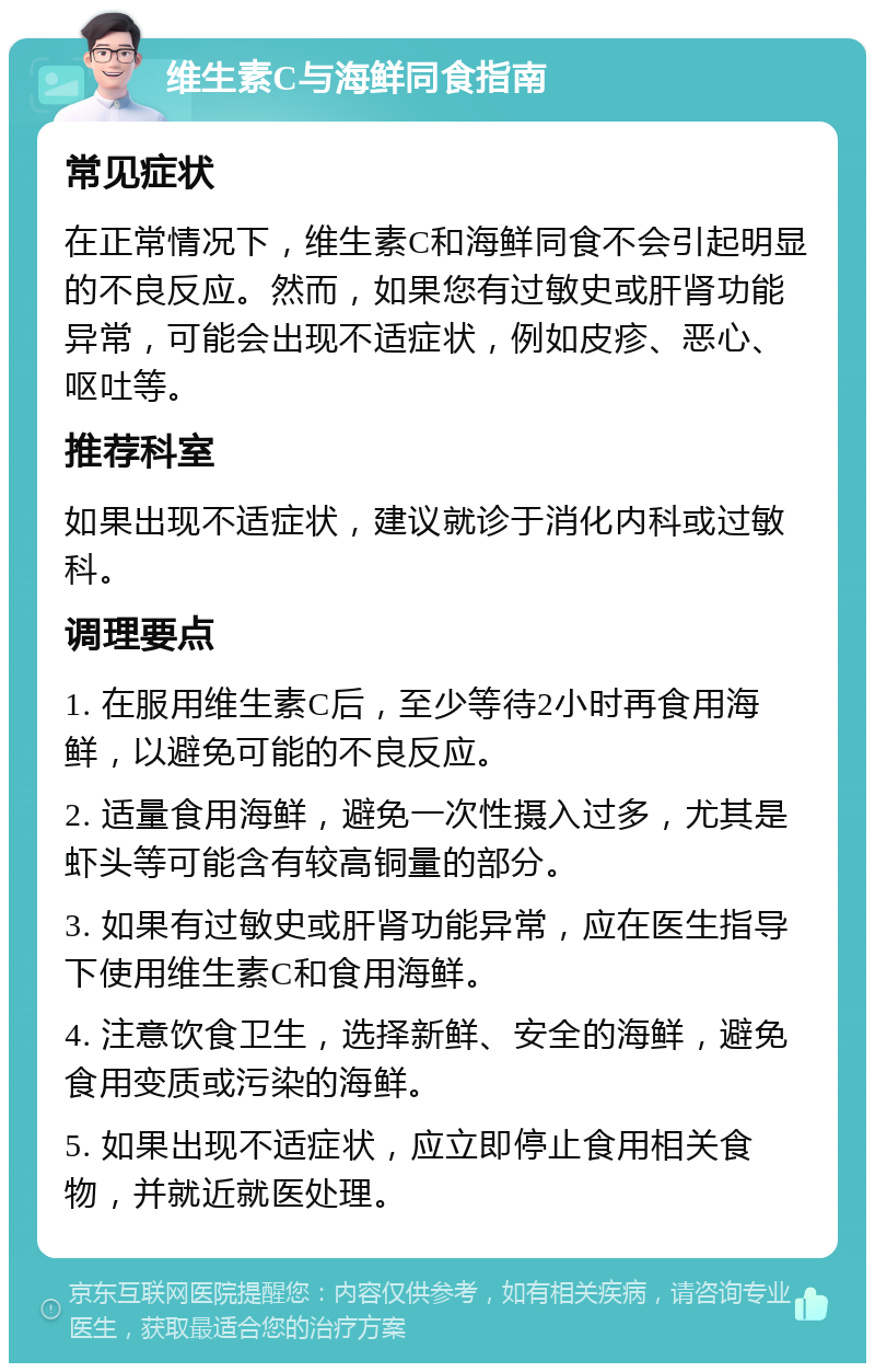 维生素C与海鲜同食指南 常见症状 在正常情况下，维生素C和海鲜同食不会引起明显的不良反应。然而，如果您有过敏史或肝肾功能异常，可能会出现不适症状，例如皮疹、恶心、呕吐等。 推荐科室 如果出现不适症状，建议就诊于消化内科或过敏科。 调理要点 1. 在服用维生素C后，至少等待2小时再食用海鲜，以避免可能的不良反应。 2. 适量食用海鲜，避免一次性摄入过多，尤其是虾头等可能含有较高铜量的部分。 3. 如果有过敏史或肝肾功能异常，应在医生指导下使用维生素C和食用海鲜。 4. 注意饮食卫生，选择新鲜、安全的海鲜，避免食用变质或污染的海鲜。 5. 如果出现不适症状，应立即停止食用相关食物，并就近就医处理。