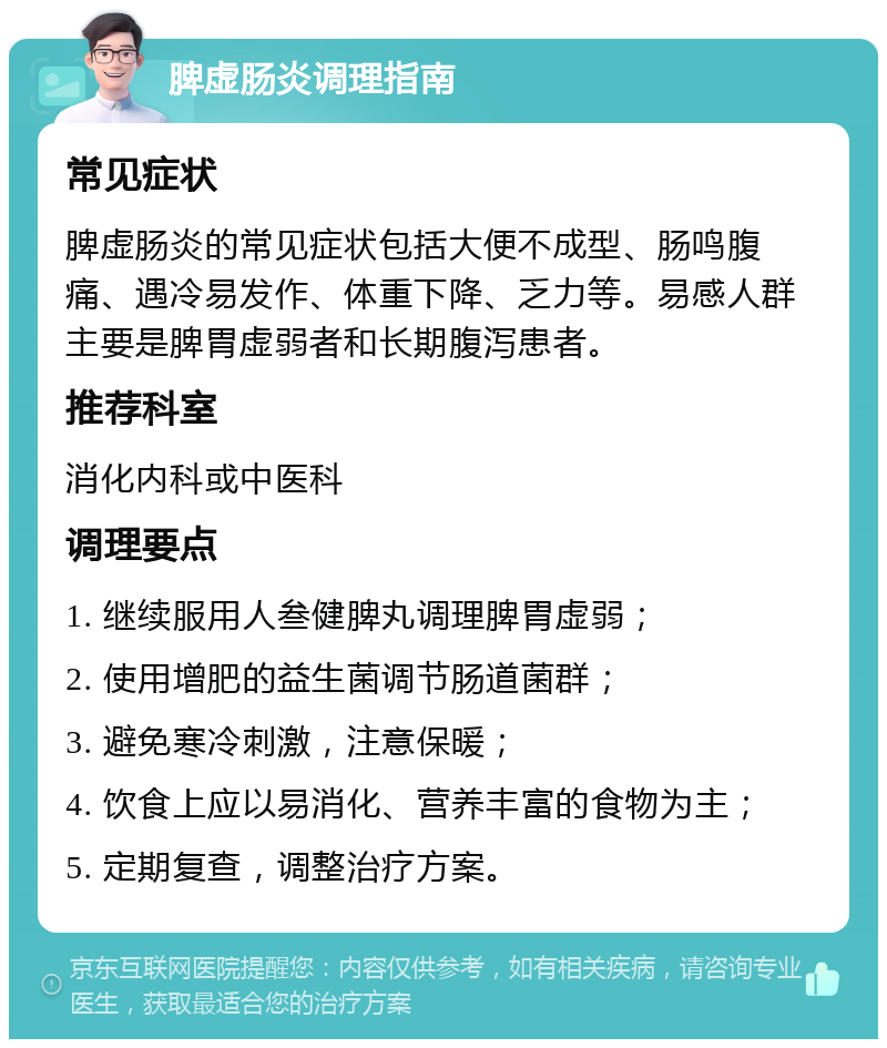 脾虚肠炎调理指南 常见症状 脾虚肠炎的常见症状包括大便不成型、肠鸣腹痛、遇冷易发作、体重下降、乏力等。易感人群主要是脾胃虚弱者和长期腹泻患者。 推荐科室 消化内科或中医科 调理要点 1. 继续服用人叁健脾丸调理脾胃虚弱； 2. 使用增肥的益生菌调节肠道菌群； 3. 避免寒冷刺激，注意保暖； 4. 饮食上应以易消化、营养丰富的食物为主； 5. 定期复查，调整治疗方案。