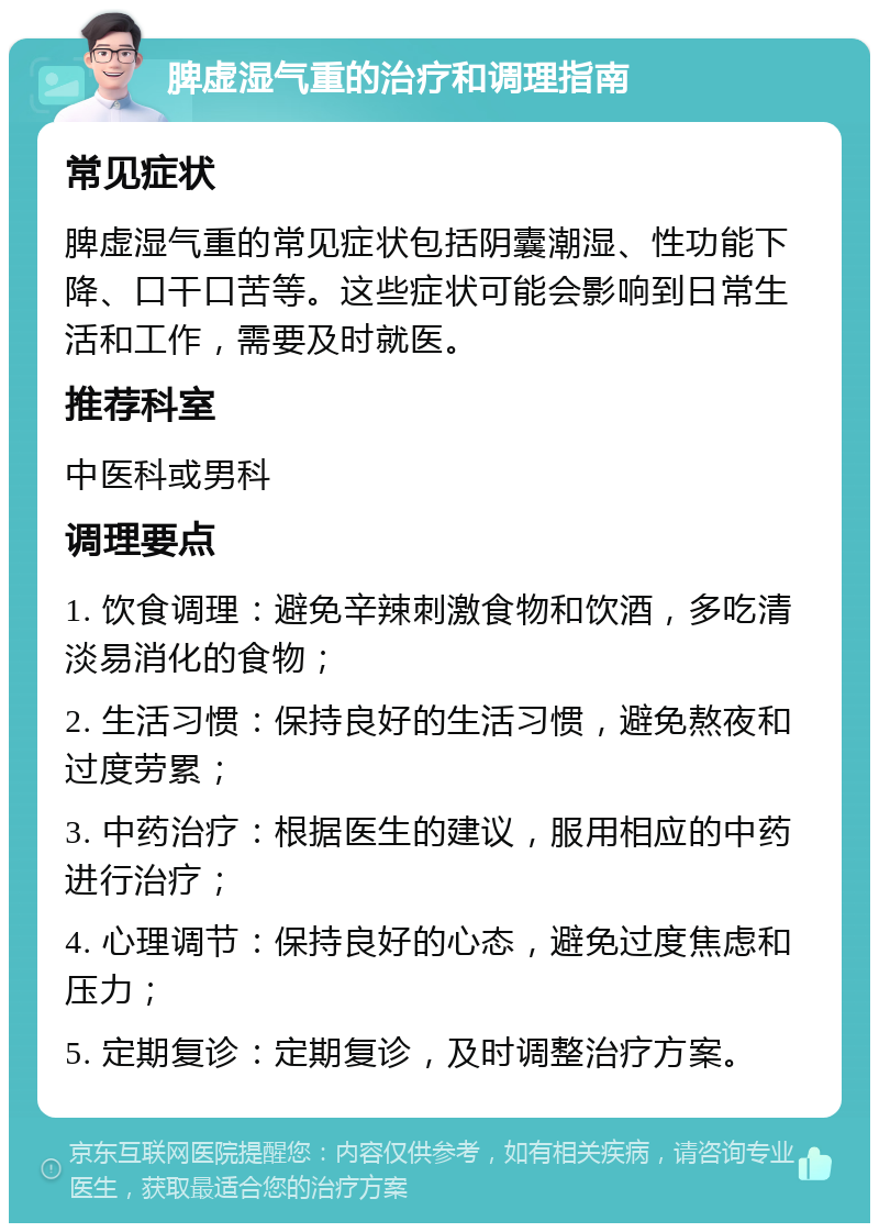 脾虚湿气重的治疗和调理指南 常见症状 脾虚湿气重的常见症状包括阴囊潮湿、性功能下降、口干口苦等。这些症状可能会影响到日常生活和工作，需要及时就医。 推荐科室 中医科或男科 调理要点 1. 饮食调理：避免辛辣刺激食物和饮酒，多吃清淡易消化的食物； 2. 生活习惯：保持良好的生活习惯，避免熬夜和过度劳累； 3. 中药治疗：根据医生的建议，服用相应的中药进行治疗； 4. 心理调节：保持良好的心态，避免过度焦虑和压力； 5. 定期复诊：定期复诊，及时调整治疗方案。