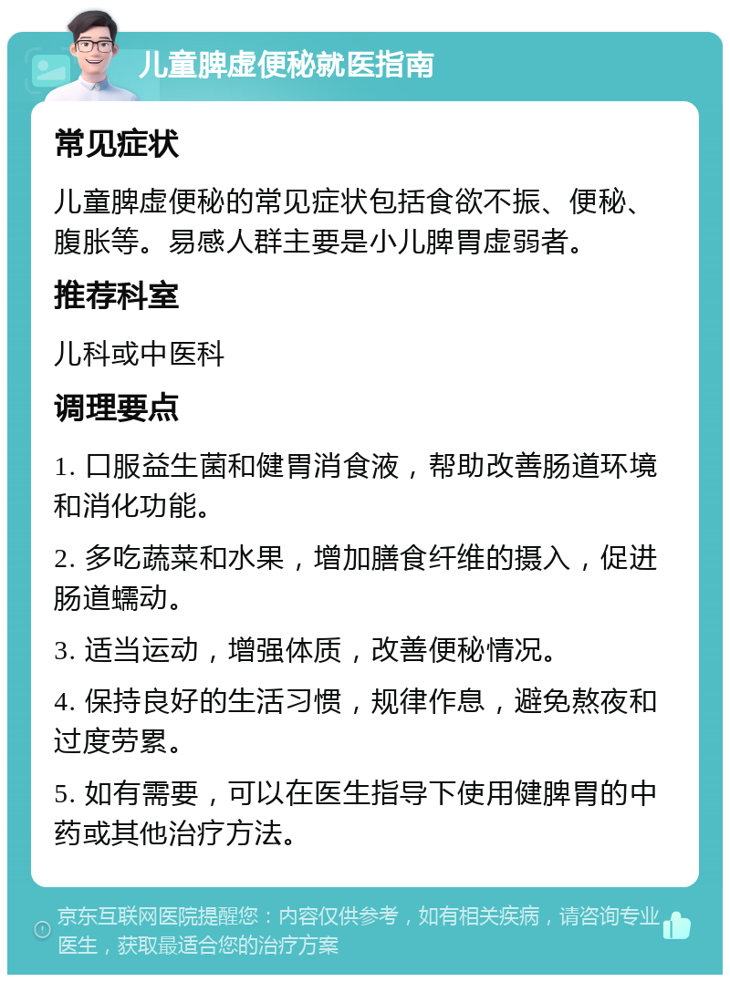 儿童脾虚便秘就医指南 常见症状 儿童脾虚便秘的常见症状包括食欲不振、便秘、腹胀等。易感人群主要是小儿脾胃虚弱者。 推荐科室 儿科或中医科 调理要点 1. 口服益生菌和健胃消食液，帮助改善肠道环境和消化功能。 2. 多吃蔬菜和水果，增加膳食纤维的摄入，促进肠道蠕动。 3. 适当运动，增强体质，改善便秘情况。 4. 保持良好的生活习惯，规律作息，避免熬夜和过度劳累。 5. 如有需要，可以在医生指导下使用健脾胃的中药或其他治疗方法。