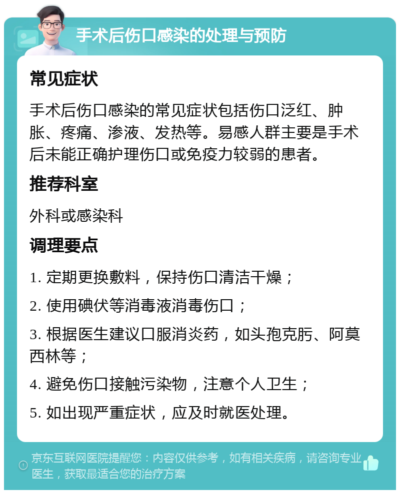 手术后伤口感染的处理与预防 常见症状 手术后伤口感染的常见症状包括伤口泛红、肿胀、疼痛、渗液、发热等。易感人群主要是手术后未能正确护理伤口或免疫力较弱的患者。 推荐科室 外科或感染科 调理要点 1. 定期更换敷料，保持伤口清洁干燥； 2. 使用碘伏等消毒液消毒伤口； 3. 根据医生建议口服消炎药，如头孢克肟、阿莫西林等； 4. 避免伤口接触污染物，注意个人卫生； 5. 如出现严重症状，应及时就医处理。