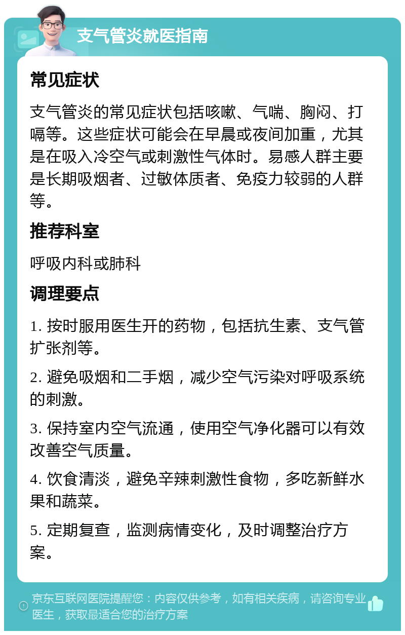 支气管炎就医指南 常见症状 支气管炎的常见症状包括咳嗽、气喘、胸闷、打嗝等。这些症状可能会在早晨或夜间加重，尤其是在吸入冷空气或刺激性气体时。易感人群主要是长期吸烟者、过敏体质者、免疫力较弱的人群等。 推荐科室 呼吸内科或肺科 调理要点 1. 按时服用医生开的药物，包括抗生素、支气管扩张剂等。 2. 避免吸烟和二手烟，减少空气污染对呼吸系统的刺激。 3. 保持室内空气流通，使用空气净化器可以有效改善空气质量。 4. 饮食清淡，避免辛辣刺激性食物，多吃新鲜水果和蔬菜。 5. 定期复查，监测病情变化，及时调整治疗方案。