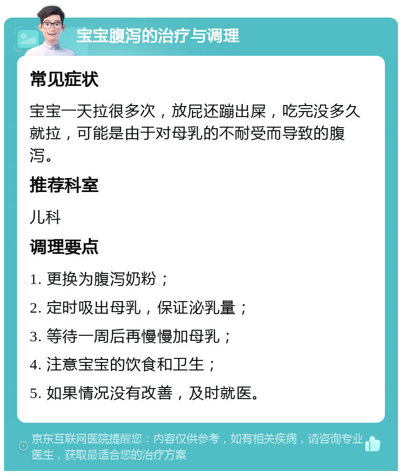 宝宝腹泻的治疗与调理 常见症状 宝宝一天拉很多次，放屁还蹦出屎，吃完没多久就拉，可能是由于对母乳的不耐受而导致的腹泻。 推荐科室 儿科 调理要点 1. 更换为腹泻奶粉； 2. 定时吸出母乳，保证泌乳量； 3. 等待一周后再慢慢加母乳； 4. 注意宝宝的饮食和卫生； 5. 如果情况没有改善，及时就医。