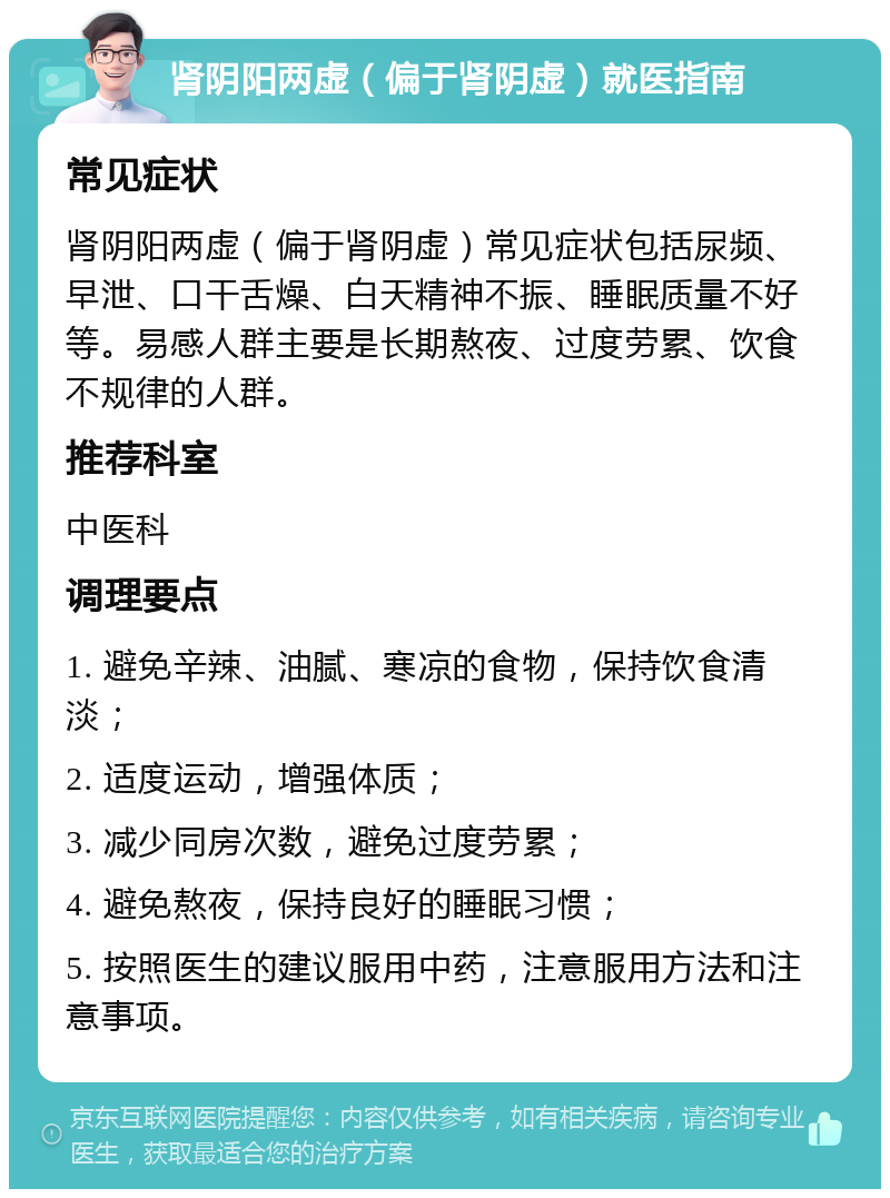 肾阴阳两虚（偏于肾阴虚）就医指南 常见症状 肾阴阳两虚（偏于肾阴虚）常见症状包括尿频、早泄、口干舌燥、白天精神不振、睡眠质量不好等。易感人群主要是长期熬夜、过度劳累、饮食不规律的人群。 推荐科室 中医科 调理要点 1. 避免辛辣、油腻、寒凉的食物，保持饮食清淡； 2. 适度运动，增强体质； 3. 减少同房次数，避免过度劳累； 4. 避免熬夜，保持良好的睡眠习惯； 5. 按照医生的建议服用中药，注意服用方法和注意事项。