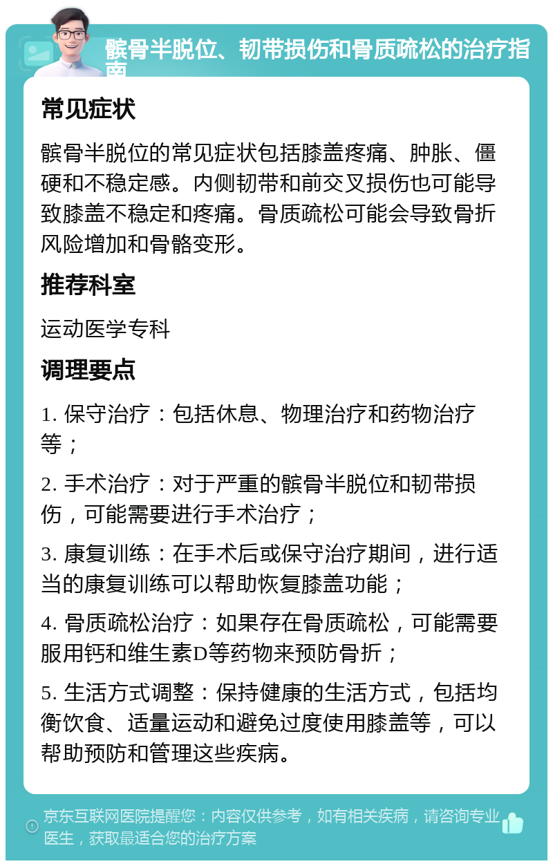 髌骨半脱位、韧带损伤和骨质疏松的治疗指南 常见症状 髌骨半脱位的常见症状包括膝盖疼痛、肿胀、僵硬和不稳定感。内侧韧带和前交叉损伤也可能导致膝盖不稳定和疼痛。骨质疏松可能会导致骨折风险增加和骨骼变形。 推荐科室 运动医学专科 调理要点 1. 保守治疗：包括休息、物理治疗和药物治疗等； 2. 手术治疗：对于严重的髌骨半脱位和韧带损伤，可能需要进行手术治疗； 3. 康复训练：在手术后或保守治疗期间，进行适当的康复训练可以帮助恢复膝盖功能； 4. 骨质疏松治疗：如果存在骨质疏松，可能需要服用钙和维生素D等药物来预防骨折； 5. 生活方式调整：保持健康的生活方式，包括均衡饮食、适量运动和避免过度使用膝盖等，可以帮助预防和管理这些疾病。