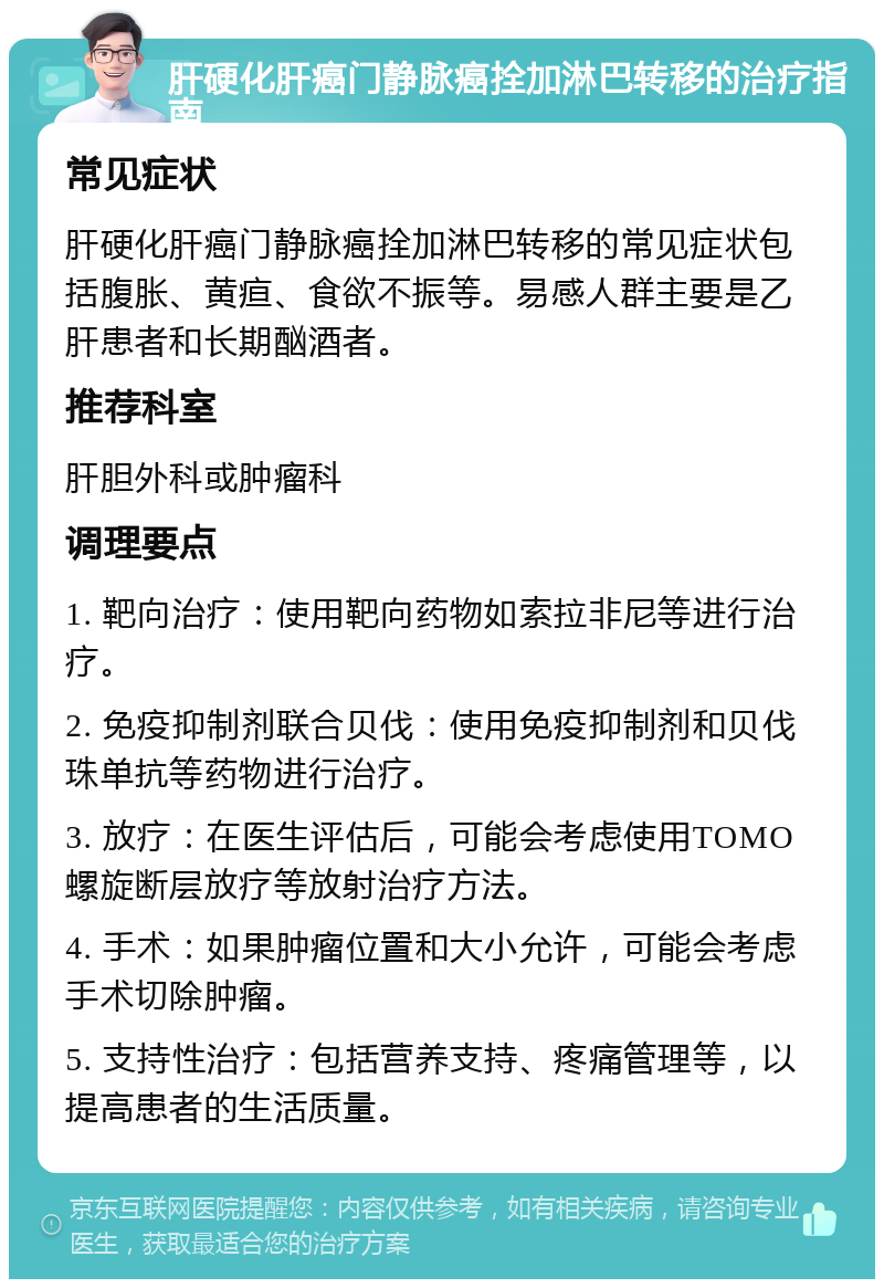 肝硬化肝癌门静脉癌拴加淋巴转移的治疗指南 常见症状 肝硬化肝癌门静脉癌拴加淋巴转移的常见症状包括腹胀、黄疸、食欲不振等。易感人群主要是乙肝患者和长期酗酒者。 推荐科室 肝胆外科或肿瘤科 调理要点 1. 靶向治疗：使用靶向药物如索拉非尼等进行治疗。 2. 免疫抑制剂联合贝伐：使用免疫抑制剂和贝伐珠单抗等药物进行治疗。 3. 放疗：在医生评估后，可能会考虑使用TOMO螺旋断层放疗等放射治疗方法。 4. 手术：如果肿瘤位置和大小允许，可能会考虑手术切除肿瘤。 5. 支持性治疗：包括营养支持、疼痛管理等，以提高患者的生活质量。