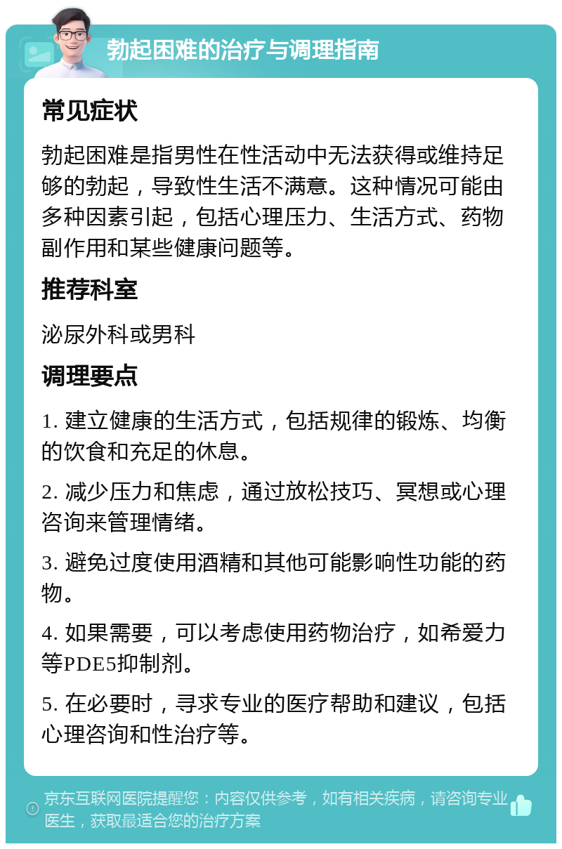 勃起困难的治疗与调理指南 常见症状 勃起困难是指男性在性活动中无法获得或维持足够的勃起，导致性生活不满意。这种情况可能由多种因素引起，包括心理压力、生活方式、药物副作用和某些健康问题等。 推荐科室 泌尿外科或男科 调理要点 1. 建立健康的生活方式，包括规律的锻炼、均衡的饮食和充足的休息。 2. 减少压力和焦虑，通过放松技巧、冥想或心理咨询来管理情绪。 3. 避免过度使用酒精和其他可能影响性功能的药物。 4. 如果需要，可以考虑使用药物治疗，如希爱力等PDE5抑制剂。 5. 在必要时，寻求专业的医疗帮助和建议，包括心理咨询和性治疗等。