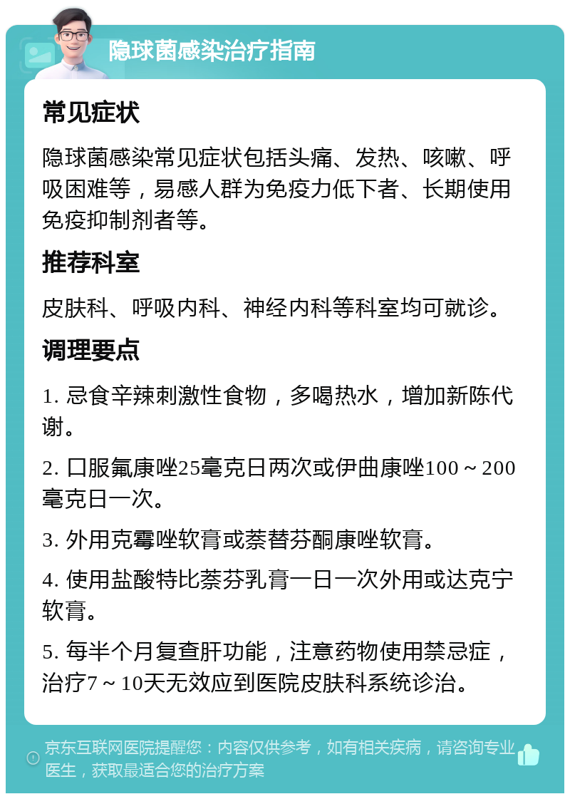 隐球菌感染治疗指南 常见症状 隐球菌感染常见症状包括头痛、发热、咳嗽、呼吸困难等，易感人群为免疫力低下者、长期使用免疫抑制剂者等。 推荐科室 皮肤科、呼吸内科、神经内科等科室均可就诊。 调理要点 1. 忌食辛辣刺激性食物，多喝热水，增加新陈代谢。 2. 口服氟康唑25毫克日两次或伊曲康唑100～200毫克日一次。 3. 外用克霉唑软膏或萘替芬酮康唑软膏。 4. 使用盐酸特比萘芬乳膏一日一次外用或达克宁软膏。 5. 每半个月复查肝功能，注意药物使用禁忌症，治疗7～10天无效应到医院皮肤科系统诊治。