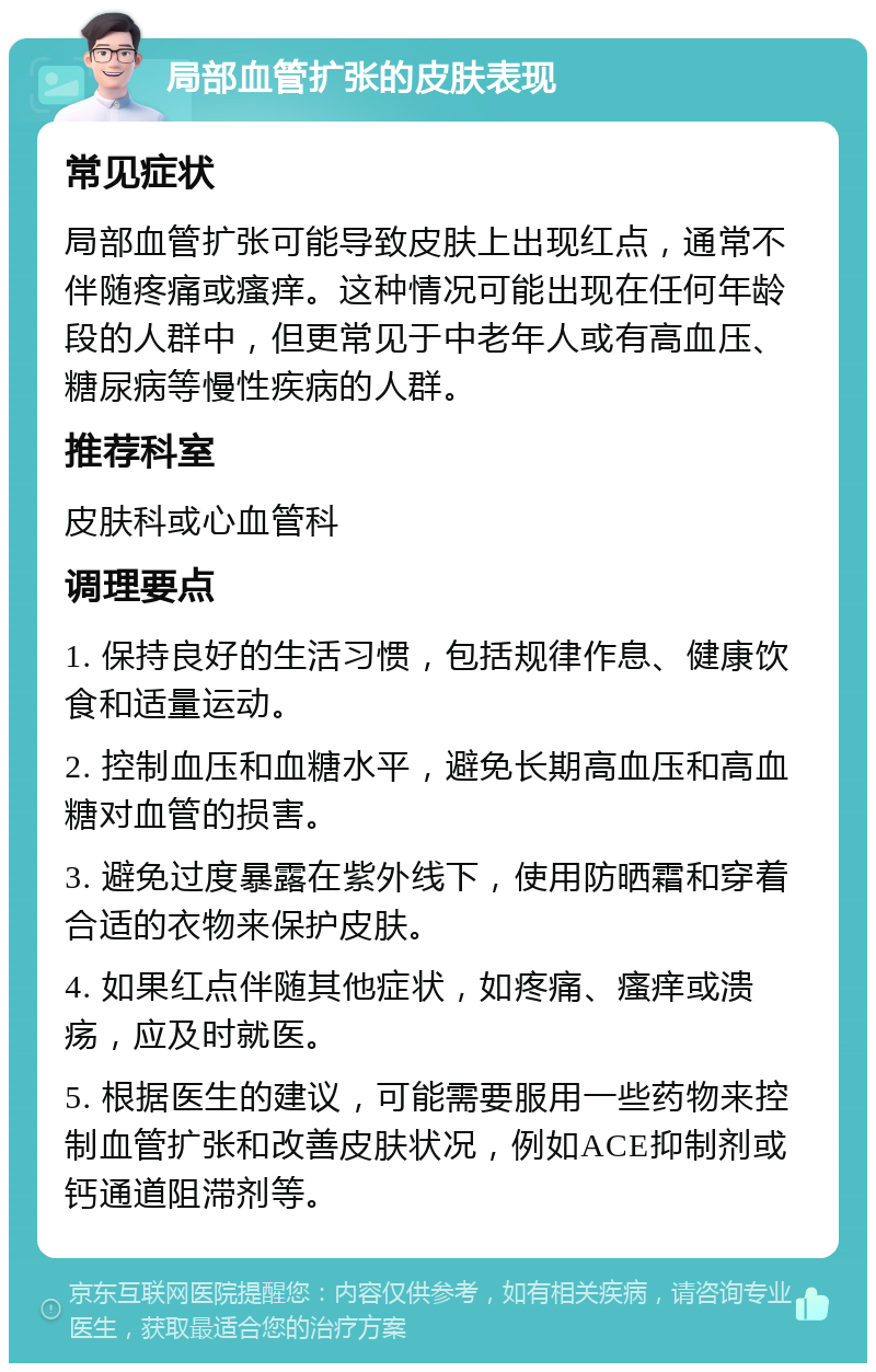 局部血管扩张的皮肤表现 常见症状 局部血管扩张可能导致皮肤上出现红点，通常不伴随疼痛或瘙痒。这种情况可能出现在任何年龄段的人群中，但更常见于中老年人或有高血压、糖尿病等慢性疾病的人群。 推荐科室 皮肤科或心血管科 调理要点 1. 保持良好的生活习惯，包括规律作息、健康饮食和适量运动。 2. 控制血压和血糖水平，避免长期高血压和高血糖对血管的损害。 3. 避免过度暴露在紫外线下，使用防晒霜和穿着合适的衣物来保护皮肤。 4. 如果红点伴随其他症状，如疼痛、瘙痒或溃疡，应及时就医。 5. 根据医生的建议，可能需要服用一些药物来控制血管扩张和改善皮肤状况，例如ACE抑制剂或钙通道阻滞剂等。