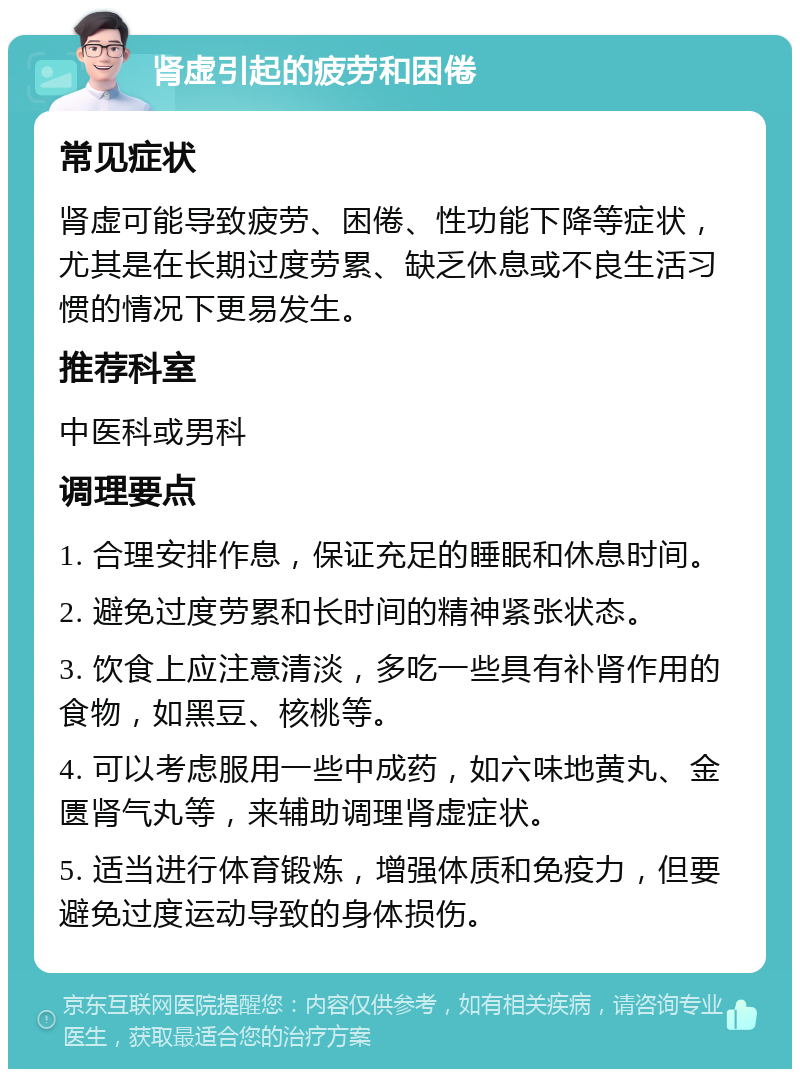 肾虚引起的疲劳和困倦 常见症状 肾虚可能导致疲劳、困倦、性功能下降等症状，尤其是在长期过度劳累、缺乏休息或不良生活习惯的情况下更易发生。 推荐科室 中医科或男科 调理要点 1. 合理安排作息，保证充足的睡眠和休息时间。 2. 避免过度劳累和长时间的精神紧张状态。 3. 饮食上应注意清淡，多吃一些具有补肾作用的食物，如黑豆、核桃等。 4. 可以考虑服用一些中成药，如六味地黄丸、金匮肾气丸等，来辅助调理肾虚症状。 5. 适当进行体育锻炼，增强体质和免疫力，但要避免过度运动导致的身体损伤。