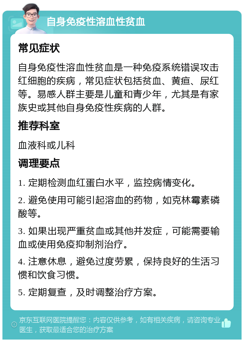 自身免疫性溶血性贫血 常见症状 自身免疫性溶血性贫血是一种免疫系统错误攻击红细胞的疾病，常见症状包括贫血、黄疸、尿红等。易感人群主要是儿童和青少年，尤其是有家族史或其他自身免疫性疾病的人群。 推荐科室 血液科或儿科 调理要点 1. 定期检测血红蛋白水平，监控病情变化。 2. 避免使用可能引起溶血的药物，如克林霉素磷酸等。 3. 如果出现严重贫血或其他并发症，可能需要输血或使用免疫抑制剂治疗。 4. 注意休息，避免过度劳累，保持良好的生活习惯和饮食习惯。 5. 定期复查，及时调整治疗方案。