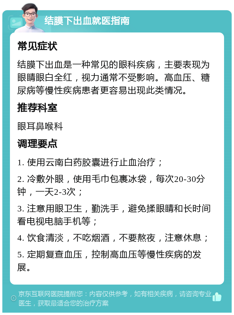 结膜下出血就医指南 常见症状 结膜下出血是一种常见的眼科疾病，主要表现为眼睛眼白全红，视力通常不受影响。高血压、糖尿病等慢性疾病患者更容易出现此类情况。 推荐科室 眼耳鼻喉科 调理要点 1. 使用云南白药胶囊进行止血治疗； 2. 冷敷外眼，使用毛巾包裹冰袋，每次20-30分钟，一天2-3次； 3. 注意用眼卫生，勤洗手，避免揉眼睛和长时间看电视电脑手机等； 4. 饮食清淡，不吃烟酒，不要熬夜，注意休息； 5. 定期复查血压，控制高血压等慢性疾病的发展。