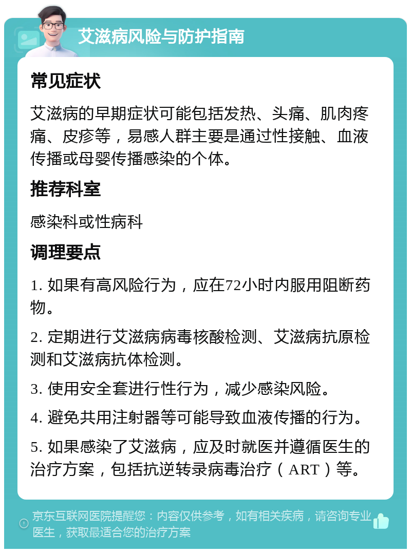 艾滋病风险与防护指南 常见症状 艾滋病的早期症状可能包括发热、头痛、肌肉疼痛、皮疹等，易感人群主要是通过性接触、血液传播或母婴传播感染的个体。 推荐科室 感染科或性病科 调理要点 1. 如果有高风险行为，应在72小时内服用阻断药物。 2. 定期进行艾滋病病毒核酸检测、艾滋病抗原检测和艾滋病抗体检测。 3. 使用安全套进行性行为，减少感染风险。 4. 避免共用注射器等可能导致血液传播的行为。 5. 如果感染了艾滋病，应及时就医并遵循医生的治疗方案，包括抗逆转录病毒治疗（ART）等。