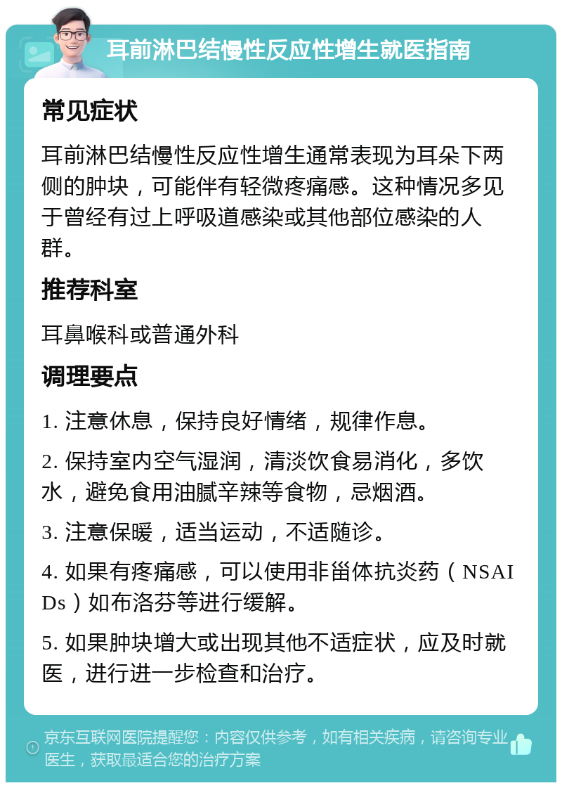 耳前淋巴结慢性反应性增生就医指南 常见症状 耳前淋巴结慢性反应性增生通常表现为耳朵下两侧的肿块，可能伴有轻微疼痛感。这种情况多见于曾经有过上呼吸道感染或其他部位感染的人群。 推荐科室 耳鼻喉科或普通外科 调理要点 1. 注意休息，保持良好情绪，规律作息。 2. 保持室内空气湿润，清淡饮食易消化，多饮水，避免食用油腻辛辣等食物，忌烟酒。 3. 注意保暖，适当运动，不适随诊。 4. 如果有疼痛感，可以使用非甾体抗炎药（NSAIDs）如布洛芬等进行缓解。 5. 如果肿块增大或出现其他不适症状，应及时就医，进行进一步检查和治疗。