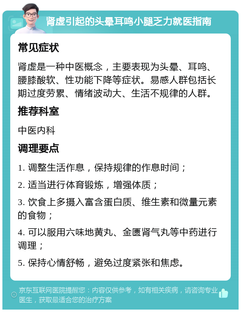 肾虚引起的头晕耳鸣小腿乏力就医指南 常见症状 肾虚是一种中医概念，主要表现为头晕、耳鸣、腰膝酸软、性功能下降等症状。易感人群包括长期过度劳累、情绪波动大、生活不规律的人群。 推荐科室 中医内科 调理要点 1. 调整生活作息，保持规律的作息时间； 2. 适当进行体育锻炼，增强体质； 3. 饮食上多摄入富含蛋白质、维生素和微量元素的食物； 4. 可以服用六味地黄丸、金匮肾气丸等中药进行调理； 5. 保持心情舒畅，避免过度紧张和焦虑。